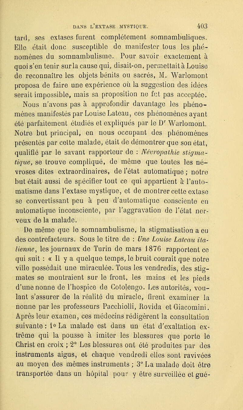 tard, ses extases furent complètement somnambuliques. Elle était donc susceptible de manifester tous les phé- nomènes du somnambulisme. Pour savoir exactement à quoi s'en tenir sur la cause qui, disait-on, permettait à Louise de reconnaître les objets bénits ou sacrés, M. Warlomont proposa de faire une expérience où la suggestion des idées serait impossible, mais sa proposition ne fut pas acceptée. Nous n'avons pas à approfondir davantage les phéno- mènes manifestés par Louise Lateau, ces phénomènes ayant été parfaitement étudiés et expliqués par le D1' Warlomont. Notre but principal, en nous occupant des phénomènes présentés par cette malade, était de démontrer que son état, qualifié par le savant rapporteur de : Névro-pathie stigma- tique, se trouve compliqué, de même que toutes les né- vroses dites extraordinaires, de l'état automatique ; notre but était aussi de spécifier tout ce qui appartient à l'auto- matisme dans l'extase mystique, et de montrer cette extase se convertissant peu à peu d'automatique consciente en automatique inconsciente, par l'aggravation de l'état ner- veux de la malade. De même que le somnambulisme, la stigmatisation a eu des contrefacteurs. Sous le titre de : Une Louise Lateau ita- lienne, les journaux de Turin de mars 1876 rapportent ce qui suit : « Il y a quelque temps, le bruit courait que notre ville possédait une miraculée. Tous les vendredis, des stig- mates se montraient sur le front, les mains et les pieds d'une nonne de l'hospice de Gotolengo. Les autorités, vou- lant s'assurer de la réalité du miracle, firent examiner la nonne parles professeurs Pacchiolli, Rovida etGiacomini. Après leur examen, ces médecins rédigèrent la consultation suivante : 1° La malade est dans un état d'exaltation ex- trême qui la pousse à imiter les blessures que porte le Christ en croix ; 2° Les blessures ont été produites par des instruments aigus, et chaque vendredi elles sont ravivées au moyen des mêmes instruments ; 3° La malade doit être transportée dans un hôpital pour y être surveillée et gué-