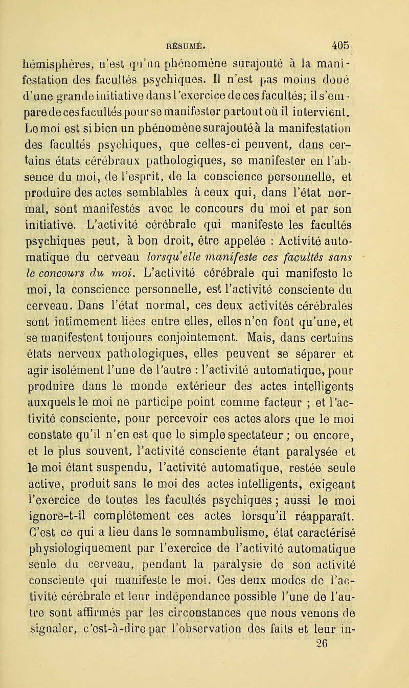 hémisphères, n'est qu'un phénomène surajouté à la mani- festation des facultés psychiques. Il n'est pas moins doué d'une grande initiative dans l'exercice de ces facultés; ils'em- pare de cesfacultés pour se manifester partout où il intervient. Le moi est si bien un phénomène surajouté à la manifestation des facultés psychiques, que celles-ci peuvent, dans cer- tains états cérébraux pathologiques, se manifester en l'ab- sence du moi, de l'esprit, de la conscience personnelle, et produire des actes semblables à ceux qui, dans l'état nor- mal, sont manifestés avec le concours du moi et par son initiative. L'activité cérébrale qui manifeste les facultés psychiques peut, à bon droit, être appelée : Activité auto- matique du cerveau lorsqu'elle manifeste ces facultés sans le concours du moi. L'activité cérébrale qui manifeste le moi, la conscience personnelle, est l'activité consciente du cerveau. Dans l'état normal, ces deux activités cérébrales sont intimement liées entre elles, elles n'en font qu'une, et se manifestent toujours conjointement. Mais, dans certains états nerveux pathologiques, elles peuvent se séparer et agir isolément l'une de l'autre : l'activité automatique, pour produire dans le monde extérieur des actes intelligents auxquels le moi ne participe point comme facteur ; et l'ac- tivité consciente, pour percevoir ces actes alors que le moi constate qu'il n'en est que le simple spectateur ; ou encore, et le plus souvent, l'activité consciente étant paralysée et le moi étant suspendu, l'activité automatique, restée seule active, produit sans le moi des actes intelligents, exigeant l'exercice de toutes les facultés psychiques ; aussi le moi ignore-t-il complètement ces actes lorsqu'il réapparaît. C'est ce qui a lieu dans le somnambulisme, état caractérisé physiologiquement par l'exercice de l'activité automatique seule du cerveau, pendant la paralysie de son activité consciente qui manifeste le moi. Ces deux modes de l'ac- tivité cérébrale et leur indépendance possible l'une de l'au- tre sont affirmés par les circonstances que nous venons de signaler, c'est-à-dire par l'observation des faits et leur in- 26