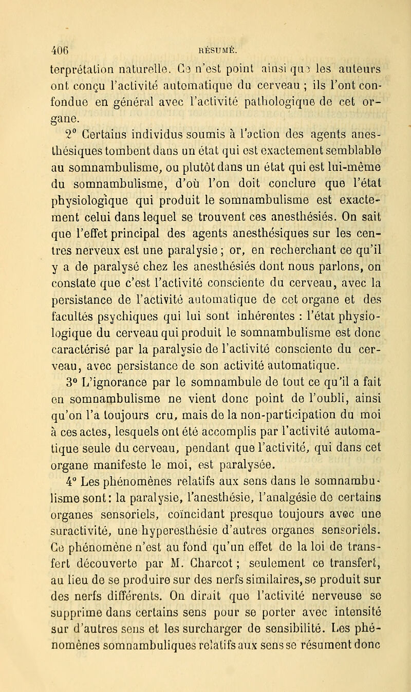 terprétalion naturelle. Go n'est point ainsi que les auteurs ont conçu l'activité automatique du cerveau ; ils l'ont con- fondue en général avec l'activité pathologique de cet or- gane. 2° Certains individus soumis à l'oction des agents anes- thésiques tombent dans un état qui est exactement semblable au somnambulisme, ou plutôt dans un état qui est lui-même du somnambulisme, d'où l'on doit conclure que l'état physiologique qui produit le somnambulisme est exacte- ment celui dans lequel se trouvent ces anesthésiés. On sait que l'effet principal des agents anesthésiques sur les cen- tres nerveux est une paralysie ; or, en recherchant ce qu'il y a de paralysé chez les anesthésiés dont nous parlons, on constate que c'est l'activité consciente du cerveau, avec la persistance de l'activité automatique de cet organe et des facultés psychiques qui lui sont inhérentes : l'état physio- logique du cerveau qui produit le somnambulisme est donc caractérisé par la paralysie de l'activité consciente du cer- veau, avec persistance de son activité automatique. 3° L'ignorance par le somnambule de tout ce qu'il a fait en somnambulisme ne vient donc point de l'oubli, ainsi qu'on l'a toujours cru, mais de la non-participation du moi à ces actes, lesquels ont été accomplis par l'activité automa- tique seule du cerveau, pendant que l'activité, qui dans cet organe manifeste le moi, est paralysée. 4° Les phénomènes relatifs aux sens dans le somnambu* lismesont: la paralysie, l'anesthésie, l'analgésie de certains organes sensoriels, coïncidant presque toujours avec une suractivité, une hyperesthésie d'autres organes sensoriels. Ce phénomène n'est au fond qu'un effet de la loi de trans- fert découverte par M. Gharcot ; seulement ce transfert, au lieu de se produire sur des nerfs similaires, se produit sur des nerfs différents. On dirait que l'activité nerveuse se supprime dans certains sens pour se porter avec intensité sur d'autres sens et les surcharger de sensibilité. Les phé- nomènes somnambuliques relatifs aux sens se résument donc