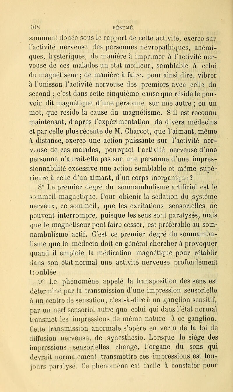 s.imment douce sous le rapport de cette activité, exerce sur l'activité nerveuse des personnes névropathiques, anémi- ques, hystériques, de manière à imprimer à l'activité ner- veuse de ces malades un état meilleur, semblable à celui du magnétiseur ; de manière à faire, pour ainsi dire, vibrer à l'unisson l'activité nerveuse des premiers avec celle du second ; c'est dans cette cinquième cause que réside le pou- voir dit magnétique d'une personne sur une autre ; en un mot, que réside la cause du magnétisme. S'il est reconnu maintenant, d'après l'expérimentation de divers médecins et par celle plus récente de M. Charcot, que l'aimant, même à distance, exerce une action puissante sur l'activité ner- veuse de ces malades, pourquoi l'activité nerveuse d'une personne n'aurait-elle pas sur une personne d'une impres- sionnabilité excessive une action semblable et même supé- rieure à celle d'un aimant, d'un corps inorganique? 8° Le premier degré du somnambulisme artificiel est le sommeil magnétique. Pour obtenir la sédation du système nerveux, ce sommeil, que les excitations sensorielles ne peuvent interrompre, puisque les sens sont paralysés, mais que le magnétiseur peut faire cesser, est préférable au som- nambulisme actif. C'est ce premier degré du somnambu- lisme que le médecin doit en général chercher à provoquer quand il emploie la médication magnétique pour rétablir dans son état normal une activité nerveuse profondément troublée. 9° Le phénomène appelé la transposition des sens est déterminé par la transmission d'une impression sensorielle à un centre de sensation, c'est-à-dire à un ganglion sensitif, par un nerf sensoriel autre que celui qui dans l'état normal transmet les impressions de même nature à ce gangliou. Cette transmission anormale s'opère en vertu de la loi de diffusion nerveuse, de synesthésie. Lorsque le siège des impressions sensorielles change, l'organe du sens qui devrait normalement transmettre ces impressions est tou- jours paralysé. Ce phénomène est facile à constater pour