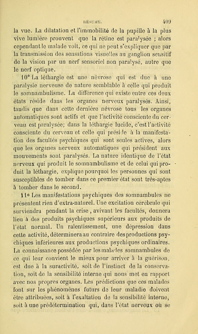 la vue. La dilatation et l'immobilité de la pupille à la plus vive lumière prouvent que la rétine est paralysée ; alors cependant le malade voit, ce qui ne peut s'expliquer que par la transmission des sensations visuelles au ganglion sensitif de la vision par un nerf sensoriel non paralysé, autre que le nerf optique. 10° La léthargie est une névrose qui est due à une paralysie nerveuse de nature semblable à celle qui produit le somnambulisme. La différence qui existe entre ces deux états réside dans les organes nerveux paralysés. Ainsi, tandis que dans cette dernière névrose tous les organes automatiques sont actifs et que l'activité consciente du cer- veau est paralysée; dans la léthargie lucide, c'est l'activité consciente du cerveau et celle qui préside à la manifesta- tion des facultés psychiques qui sont seules actives, alors que les organes nerveux automatiques qui président aux mouvements sont paralysés. La nature identique de l'état nerveux qui produit le somnambulisme et de celui qui pro- duit la léthargie, explique pourquoi les personnes qui sont susceptibles de tomber dans ce premier état sont très-aptes à tomber dans le second. 11» Les manifestations psychiques des somnambules ne présentent rien d'extra-naturel. Une excitation cérébrale qui surviendra pendant la crise , avivant les facultés, donnera lieu a des produits psychiques supérieurs aux produits de l'état normal. Un ralentissement, une dépression dans cette activité, déterminera au contraire des productions psy- chiques inférieures aux productions psychiques ordinaires. La connaissance possédée par les malades somnambules de ce qui leur convient le mieux pour arriver à la guérison, est due à la suractivité, soit de l'instinct de la conserva- tion, soit de la sensibilité interne qui nous met en rapport avec nos propres organes. Les prédictions que ces malades font sur les phénomènes futurs de leur maladie doivent être attribuées, soit à l'exaltation de la sensibilité interne, soit à une prédétermination qui, dans l'état nerveux où se