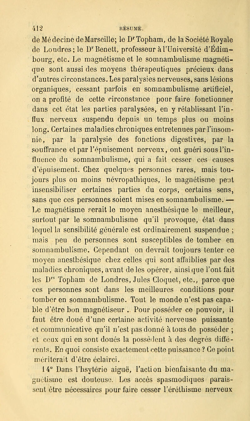 de Médecine deMarseille; le DrTopham, de la Société Royale de Londres; le DrBenett, professeur à l'Université d'Edim- bourg, etc. Le magnétisme et le somnambulisme magnéti- que sont aussi des moyens thérapeutiques précieux dans d'autres circonstances. Les paralysies nerveuses, sans lésions organiques, cessant parfois en somnambulisme artificiel, on a profité de cette circonstance pour faire fonctionner dans cet état les parties paralysées, en y rétablissant l'in- (ïux nerveux suspendu depuis un temps plus ou moins long. Certaines maladies chroniques entretenues par l'insom- nie, par la paralysie des fonctions digestives, par la souffrance et par l'épuisement nerveux, ont guéri sous l'in- fluence du somnambulisme, qui a fait cesser ces causes d'épuisement. Chez quelques personnes rares, mais tou- jours plus ou moins névropathiques, le magnétisme peut insensibiliser certaines parties du corps, certains sens, sans que ces personnes soient mises en somnambulisme. — Le magnétisme serait le moyen anesthésique le meilleur, surtout par le somnambulisme qu'il provoque, état dans lequel la sensibilité générale est ordinairement suspendue ; mais peu de personnes sont susceptibles de tomber en somnambulisme. Cependant on devrait toujours tenter ce moyen anesthésique chez celles qui sont affaiblies par des maladies chroniques, avant de les opérer, ainsi que l'ont fait les Drs Topham de Londres, Jules Cloquet, etc., parce que ces personnes sont dans les meilleures conditions pour tomber en somnambulisme. Tout le monde n'est pas capa- ble d'être bon magnétiseur . Pour posséder ce pouvoir, il faut être doué d'une certaine activité nerveuse puissante et communicative qu'il n'est pas donné à tous de posséder ; et ceux qui en sont doués la possèdent à des degrés diffé- rent. En quoi consiste exactement cette puissance ? Ce point mériterait d'être éclairci. 14° Dans l'hsytérie aiguë, l'action bienfaisante du ma- gnétisme est douteuse. Los accès spasmodiques parais- sent être nécessaires pour faire cesser l'ôréthisme nerveux