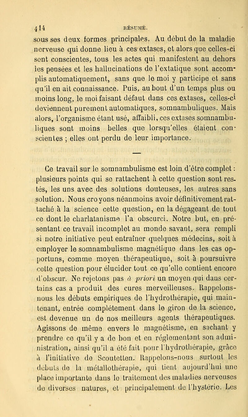 4 14 RÉSUMÉ. sous ses doux formes principales. Au début de la maladie nerveuse qui donne lieu à ces extases, et alors que celles-ci sont conscientes, tous les actes qui manifestent au dehors les pensées et les hallucinations de l'extatique sont accom- plis automatiquement, sans que le moi y participe et sans qu'il en ait connaissance. Puis, au bout d'un temps plus ou moins long, le moi faisant défaut dans ces extases, celles-ci deviennent purement automatiques, somnambuliques. Mais alors, l'organisme étant usé, affaibli, ces extases somnambu- liques sont moins belles que lorsqu'elles étaient con- scientes ; elles ont perdu de leur importance. Ce travail sur le somnambulisme est loin d'être complet : plusieurs points qui se rattachent à cette question sont res- tés, les uns avec des solutions douteuses, les autres sans solution. Nous croyons néanmoins avoir définitivement rat- taché à la science cette question, en la dégageant de tout ce dont le charlatanisme l'a obscurci. Notre but, en pré- sentant ce travail incomplet au monde savant, sera rempli si notre initiative peut entraîner quelques médecins, soit à employer le somnambulisme magnétique dans les cas op- portuns, comme moyen thérapeutique, soit à poursuivre cette question pour élucider tout ce qu'elle contient encore d'obscur. Ne rejetons pas à priori un moyen qui dans cer- tains cas a produit des cures merveilleuses. Rappelons- nous les débuts empiriques de l'hydrothérapie, qui main- tenant, entrée complètement dans le giron de la science, est devenue un de nos meilleurs agents thérapeutiques. Agissons de même envers le magnétisme, en sachant y prendre ce qu'il y a de bon et en réglementant son admi- nistration, ainsi qu'il a été fait pour l'hydrothérapie, grâce à l'initiative do Scoutottem Rappelons-nous surtout les débuts de la métallothérapie, qui lient aujourd'hui une place importante dans lo traitement des maladies nerveuses do diverses natures, et principalement de l'hystérie. Les