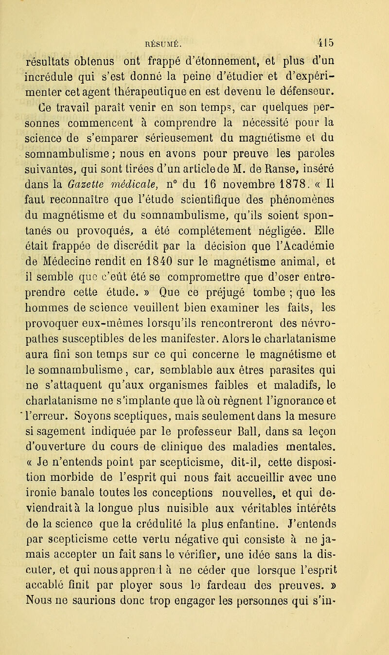 résultats obtenus ont frappé d'étonnement, et plus d'un incrédule qui s'est donné la peine d'étudier et d'expéri- menter cet agent thérapeutique en est devenu le défenseur. Ce travail paraît venir en son temps, car quelques per- sonnes commencent à comprendre la nécessité pour la science de s'emparer sérieusement du magnétisme et du somnambulisme ; nous en avons pour preuve les paroles suivantes, qui sont tirées d'un article de M. de Ranse, inséré dans la Gazette médicale, n° du 16 novembre 1878. « Il faut reconnaître que l'étude scientifique des phénomènes du magnétisme et du somnambulisme, qu'ils soient spon- tanés ou provoqués, a été complètement négligée. Elle était frappée de discrédit par la décision que l'Académie de Médecine rendit en 1840 sur le magnétisme animal, et il semble que c'eût été se compromettre que d'oser entre- prendre cette étude. » Que ce préjugé tombe ; que les hommes de science veuillent bien examiner les faits, les provoquer eux-mêmes lorsqu'ils rencontreront des névro- pathes susceptibles de les manifester. Alors le charlatanisme aura fini son temps sur ce qui concerne le magnétisme et le somnambulisme, car, semblable aux êtres parasites qui ne s'attaquent qu'aux organismes faibles et maladifs, le charlatanisme ne s'implante que là où régnent l'ignorance et l'erreur. Soyons sceptiques, mais seulement dans la mesure si sagement indiquée par le professeur Bail, dans sa leçon d'ouverture du cours de clinique des maladies mentales. « Je n'entends point par scepticisme, dit-il, cette disposi- tion morbide de l'esprit qui nous fait accueillir avec une ironie banale toutes les conceptions nouvelles, et qui de- viendrait à la longue plus nuisible aux véritables intérêts de la science que la crédulité la plus enfantine. J'entends par scepticisme cette vertu négative qui consiste à ne ja- mais accepter un fait sans le vérifier, une idée sans la dis- cuter, et qui nous apprend à ne céder que lorsque l'esprit accablé finit par ployer sous le fardeau des preuves. » Nous ne saurions donc trop engager les personnes qui s'in-