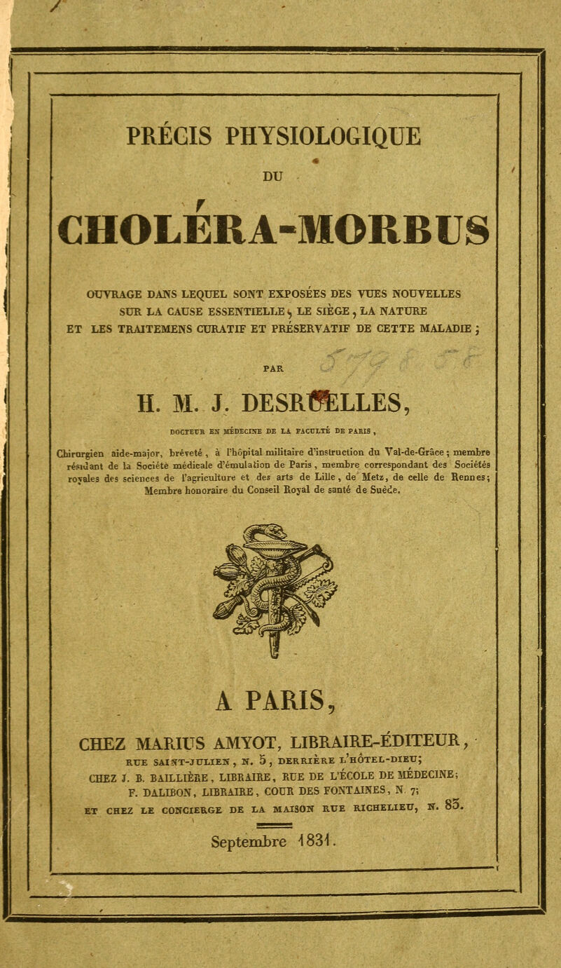 / PRECIS PHYSIOLOGIQUE * DU CHOLÉRA-MORBUS OUVRAGE DANS LEQUEL SONT EXPOSEES DES VUES NOUVELLES SUR LA CAUSE ESSENTIELLE «, LE SIEGE , LA NATURE ET LES TRAITEMENS CURATEF ET PRÉSERVATIF DE CETTE MALADIE ; H. M. J. DESRtJÈLLES, DOCTErR Eîf îrÉDECINE DE lA FACULTE DE PARIS , Chirorgien aide-major, bréTcté , à l'hôpital militaire d'instruction du Val-de-Grâce ; membre résiùant de la Société médicale d'émulation de Paris, membre correspondant des Sociétés royales des sciences de l'agriculture et des arts de Lille, de Metz, de celle de Rennes; Membre honoraire du Conseil Royal de santé de Suède. A PARIS, CHEZ MARIUS AMYOT, LIBRAIRE-EDITEUR, RUE SAI?ÎT-JULIEN , N. 5 , DERRIERE l'hÔtEL-DIEXT; CHEZ J. B. BAILLIÈRE, LIBRAIRE, RUE DE L'ÉCOLE DE MÉDECINE; F. DALIBON, LIBRAIRE, COUR DES FONTAINES, N. 7; ET CHEZ LE CONCIERGE DE LA MAISON RUE RICHELIEU, W. 8O. Septembre ^SSI.