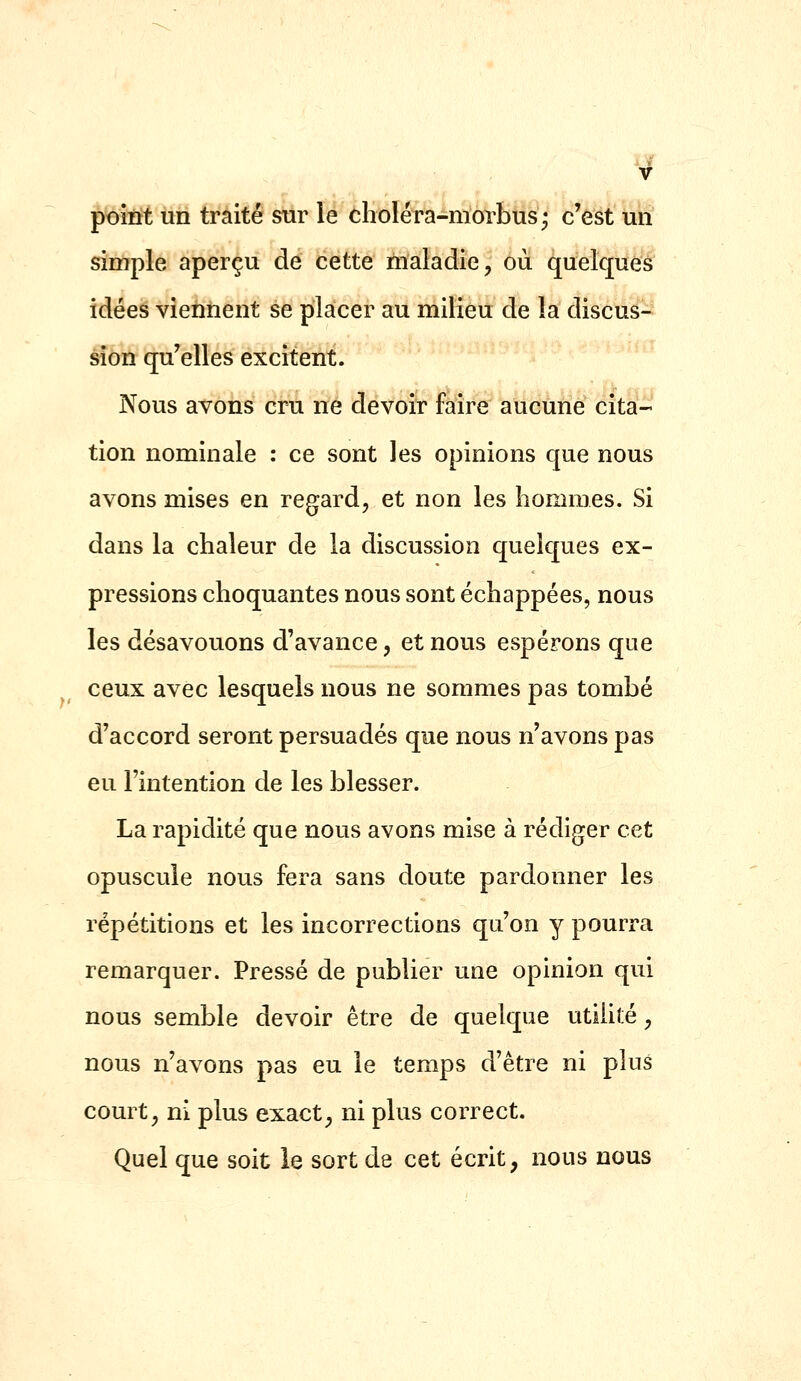 '4 point un traité snr le choléra-morbus; c'est un simple aperçu de cette maladie, où quelques idées viennent se placer au milieu de la discus- sion qu'elles excitent. Nous avons cru ne devoir faire aucune cita tion nominale : ce sont les opinions que nous avons mises en regard, et non les hommes. Si dans la chaleur de la discussion quelques ex- pressions choquantes nous sont échappées, nous les désavouons d'avance, et nous espérons que ceux avec lesquels nous ne sommes pas tombé d'accord seront persuadés que nous n'avons pas eu l'intention de les blesser. La rapidité que nous avons mise à rédiger cet opuscule nous fera sans doute pardonner les répétitions et les incorrections qu'on y pourra remarquer. Pressé de publier une opinion qui nous semble devoir être de quelque utilité, nous n'avons pas eu le temps d'être ni plus court, ni plus exact^ ni plus correct. Quel que soit ie sort de cet écrit, nous nous