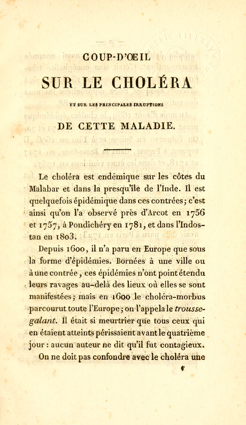 COUP-D'ŒIL SUR LE CHOLÉRA ET SUR I4ES FRIKCIPALES XRRtTFTlOHS DE CETTE MALADIE. Le choléra est endémique sur les côtes du Malabar et dans la presqu'île de l'Inde. Il est quelquefois épidémique dans ces contrées ,* c'est ainsi qu'on l'a observé près d'Arcot en 1756 et 1757, à Pondichéry en 1781, et dans l'Indos- tan en i8o3. Depuis 1600, il n'a paru en Europe que sous la forme d'épidémies. Bornées à une ville ou aune contrée, ces épidémies n'ont point étendu leurs ravages au-delà des lieux où elles se sont manifestées,- mais en 1600 le choléra-morbus parcourut toute l'Europe ; on l'appela le trousse- gcdant. Il était si meurtrier que tous ceux qui en étaient atteints périssaient avant le quatrième jour : aucun auteur ne dit qu'il fut contagieux. On ne doit pas confondi-e avec le choléra une