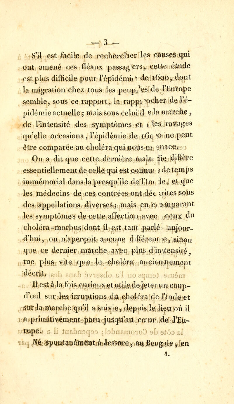 —-3 — .; S'il est facile de rechercher les causes qui ont amené ces fléaux passa^^'ers, cette é^iide est plus difficile pour répidémit^ 4e. lÔQOj dont la migration chez tous les pewpa^^l]de4ïuiic^e semble, sous ce rapport, la rappi-oQher de l'é- pidémie actuelle ,* mais sous celui d ^ ^^ marché, de lintensité des symptômes eli (^ fesjravages qu'elle occasiona, répidémie de i6g ^Q ne peut être comparée au choléraquiuous m; enace. > On a dit que cette dieirmèï'Sii^^J^» iie d4&èle essentiellement de celle qui est eo-ilîjiw 14^^ tqîl|>s immémorial dans lajpresquile de rîn( i%| f^c^pe les médecins de ces contrées ont déc irites solis des appellations diversesj mais en c» emparant les symptômes de cette affection avec ceux 4u choléra-morbusdqnt il est tant parlé, laojoi^r- d'hui, on.n-aperçoit a^UiCUfi^ 4i®l|6MP^^> sî^âfn que ce dernier uiàrche aY^c plus d'initensité^ tue plusr -^Qjf^^^^^Q^.^^i^i]^^ décrit, : J; „.,:b 6-7iQ3do £'1 -o^qai.] t;^^;6iu Jl.est àrla-, foi&;e«Fi€U5^^t ujiijeCle^Jreter un GOyp- d'œil sur 4e^ irruptions dû., jcholéra de l'Inde jet j^ilaiTOt|:\Gbe qooil aj?m^ie>4^puis leliç^fpii il at>agpTimitiYement paru Jusqu^Ù Cjoeur 4e J'Eu- iJ'ïî©jïgio ù \i JuBbrisqfjD • lâbuiîmoioD oh 93ôd £i 4.