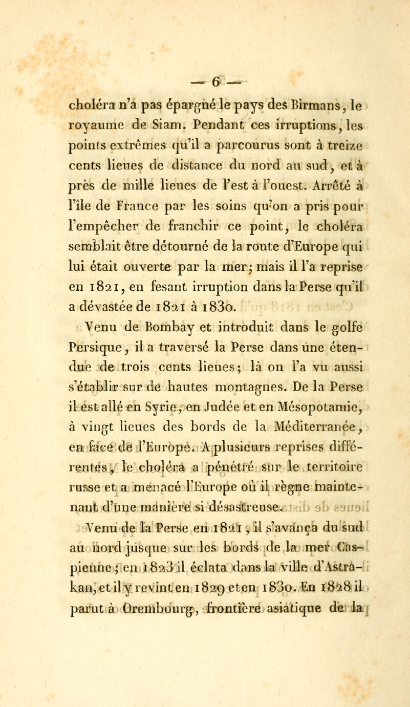 choléra n'a pas épargné le pays des Birmans^ le royaume de Siam. Pendant ces irruptions, les points extrêmes qu'il a parcourus sont à treize cents lieues de distance du nord au sud, et à près de mille lieues de l'est à l'ouest. Arrêté à l'île de France par les soins qu'on a pris pour l'empêcher de franchir ce point, le choléra semblait être détourné de la route d'Europe qui lui était ouverte par la mer^ mais il l'a reprise en 182I5 en fesant irruption dans la Perse qu'il a dévastée de 1821 à i83o. Venu de Bombay et introduit dans le golfe Persique, il a traversé la Perse dans une éten- due de trois cents lieues; là on l'a vu aussi s'établir sur de hautes montagnes. De la Perse il est allé en Syrie, en Judée et en Mésopotamie, à vingt lieues des bords de la Méditerranée, en face d<E} l'Europe. A plusieurs reprises diffé- rentéa^/ le' choléra a pénétféji^te le territoire russe et a menacé l'Europe où il règne hiainte- nant d'une manière si désastreUvSes^GJ-^ib sb e-ouaû Venu de la Perse en 1821, il s'avança du'sud! au îîord jusque sur les bords de la mer Cas-' pienne; en j 8^3 il éclata dans la ville d'Astrà-1 ka«,'et il y revint en 1829 eten i83o.En 18^8 il. parut à Orembourg, Ixontière asiatique dèi laq