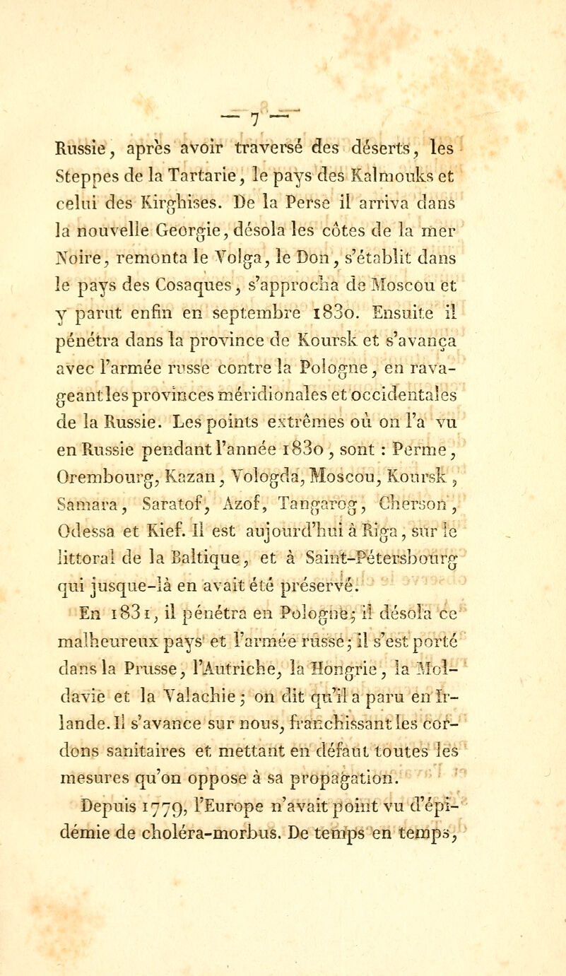 Russie, après avoir traversé des déserts ^ les Steppes de la Tartarie^ le pays des Kalmouks et celui des Kirghises. De la Perse il arriva dans la nouvelle Géorgie, désola les côtes de la mer Noire, remonta le Yoîga, le Don, s'établit dans le pays des Cosaques^ s'approclia de Moscou et y parut enfin en septembre i83o. Ensuite il pénétra dans la province de Koursk et s'avança avec l'armée russe contre la Pologne, en rava- geant les provinces méridionales et occidentales de la Russie. Les points extrêmes où on l'a vu en Russie pendant l'année i83o, sont : Perme, Orembourg, Kazan, Yologda, Moscou, Koursk ^ Samara, Saratof^ Azof, Tangarog, Cbercon, Odessa et Rief. Il est aujourd'hui à Riga, sur le littoral de la Baltique, et à Saint-Pétersbour^: qui jusque-là en avait été préservé. En i83i^ il pénétra en Pologne^ il désola ce malheureux pays et l'armée russe • il s'est porté dans la Prusse, l'Autriche^ la Hongrie, la Mol- davie et la Yalachie^ on dit qu'il a paru en Ir- lande. Il s'avance sur nous, franchissant les cor- dons sanitaires et mettant en défaut toutes les mesures qu'on oppose à sa propagation. Depuis 1779, l'Europe n'avait point vu d'épi^*^ demie de choléra-morbus. De tenipis en temps,