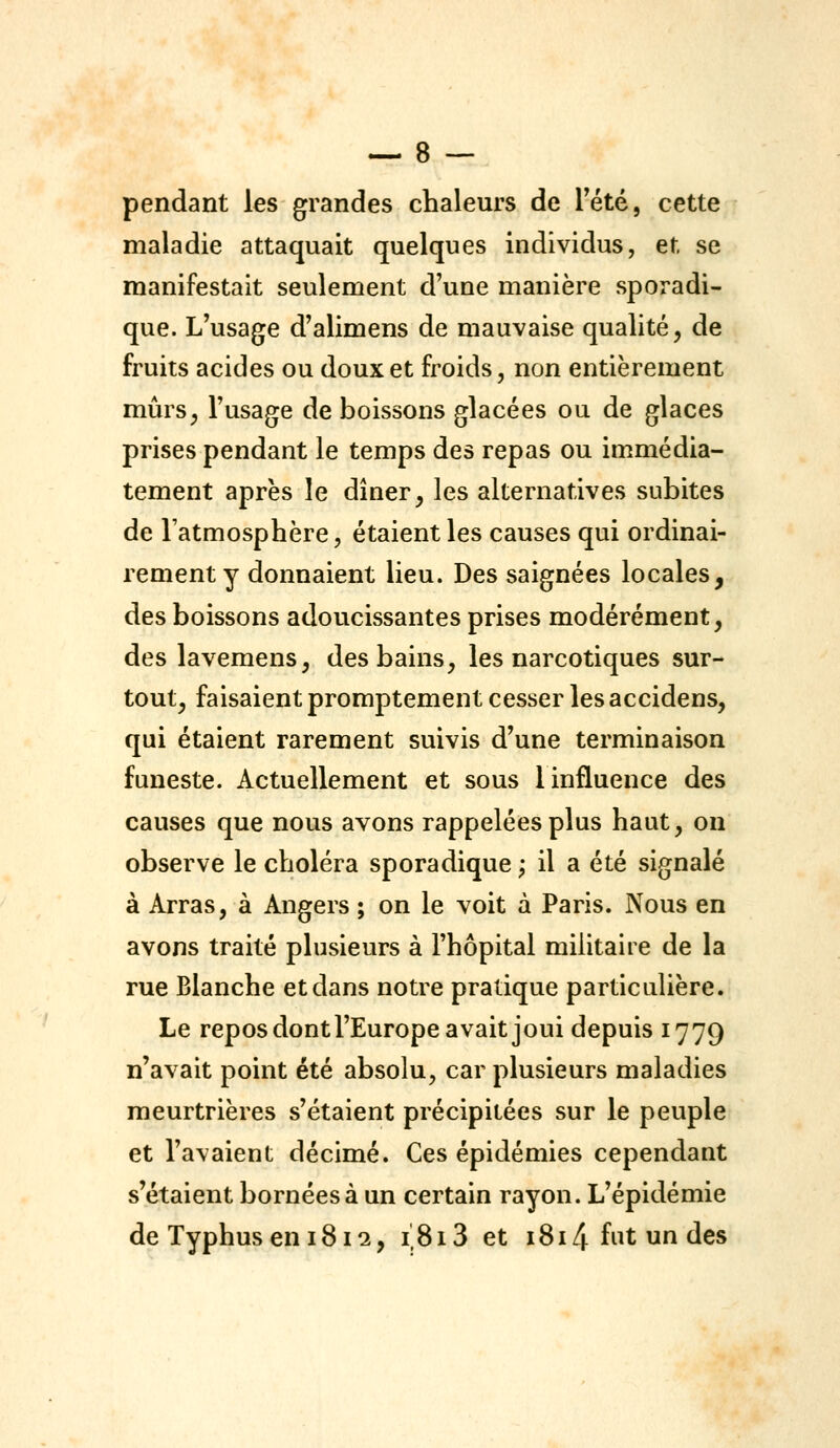 pendant les grandes chaleurs de Tété, cette maladie attaquait quelques individus, et se manifestait seulement d'une manière sporadi- que. L'usage d'alimens de mauvaise qualité, de fruits acides ou doux et froids, non entièrement mûrs, Tusage de boissons glacées ou de glaces prises pendant le temps des repas ou immédia- tement après le dîner, les alternatives subites de l'atmosphère, étaient les causes qui ordinai- rement y donnaient lieu. Des saignées locales, des boissons adoucissantes prises modérément, des lavemens, des bains, les narcotiques sur- tout, faisaient promptement cesser les accidens, qui étaient rarement suivis d'une terminaison funeste. Actuellement et sous 1 influence des causes que nous avons rappelées plus haut, on observe le choléra sporadique ; il a été signalé à Arras, à Angers ; on le voit à Paris. Nous en avons traité plusieurs à l'hôpital militaire de la rue Blanche et dans notre pratique particulière. Le repos dont l'Europe avait joui depuis 1779 n'avait point été absolu, car plusieurs maladies meurtrières s'étaient précipitées sur le peuple et l'avaient décimé. Ces épidémies cependant s'étaient bornées à un certain rayon. L'épidémie de Typhus en 1812, 1,813 et 1814 fut un des