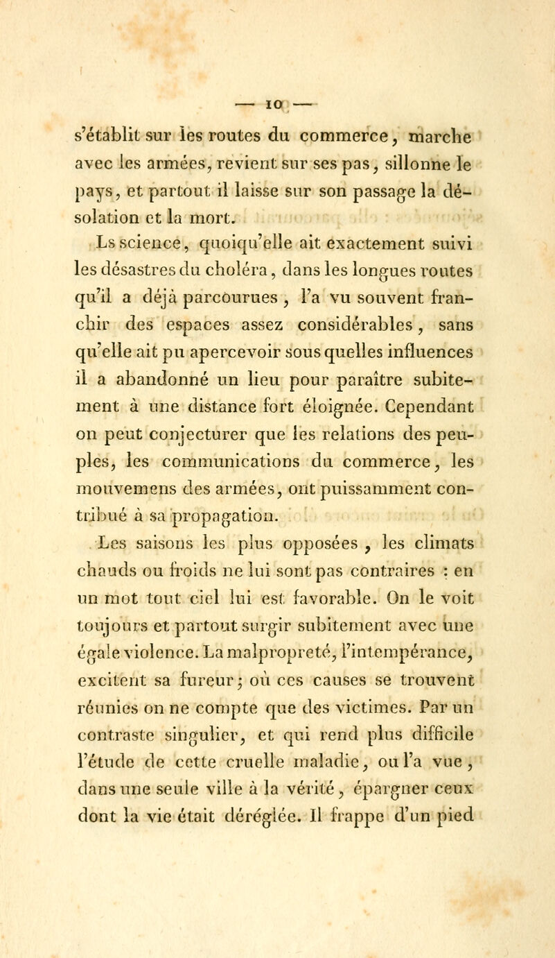 lO s'établit sur les routes du commerce, marché avec les armées, revient sur ses pas, sillonne le pays, et partout il laisse sur son passage la dé- solation et la mort. Ls science, quoiqu'elle ait exactement suivi les désastres du choléra, dans les longues x^outes qu'il a déjà parcourues , Fa vu souvent fran- chir des espaces assez considérables, sans qu'elle ait pu apercevoir sous quelles influences il a abandonné un lieu pour paraître subite- ment à une distance fort éloignée. Cependant on peut conjecturer que les relations des peu- ples, les communications du commerce, les mouvemens des armées, ont puissamment con- tribué à sa propagation. Les saisons les plus opposées, les climats chauds ou iroids ne lui sont pas contraires : en un mot tout ciel lui est favorable. On le voit toujours et partout surgir subitement avec une égale violence. La malpropreté, l'intempérance, excitent sa fureur^ où ces causes se trouvent réunies on ne compte que des victimes. Par un contraste singulier, et qui rend plus difficile l'étude de cette cruelle maladie, ou l'a vue, dans une seule ville à la vérité, épargner ceux dont la vie était déréglée. Il frappe d'un pied