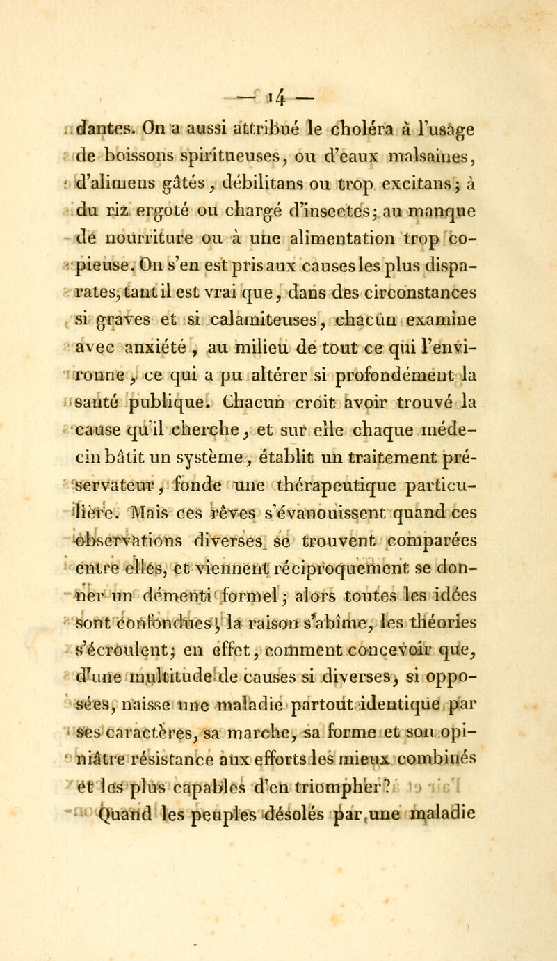 - .4- dantes. On a aussi attribué le choléra à l'usage de boissons spiritueuses, ou d'eaux malsaines, t d'alimens gâtés ^ débilitans ou trop excitans; à du riz ergoté ou chargé d'insectes j au manque • de nourriture ou à une alimentation trop co- ' pieuse. On s'en est pris aux causes les plus dispa- rates, tant il est vrai que, dans des circonstances /si graves et si calamiteuses, chacun examine avec anxiété , au milieu de tout ce qiii l'envi- ronne , ce qui a pu altérer si profondément la santé publique. Chacun croit avoir trouvé la cause qu'il cherche, et sur elle chaque méde- cin bâtit un système, établit un traitement pré- servateur , fonde une thérapeutique particu- ^lière. Mais ces rêves s'évanouissent quand ces ^se^S^Mions diverses se trouvent comparées ^'énlre elles, et viennent réciproquement se don- ner un démenti'formel j alors toutes les idées ' i5ont confondues!, la raison s'abîme, les théories s'écroulent- en effet, cortiraent concevoir que, d'une multitude de causes si diverses, si oppo- sées, naisse une maladie partout identique par ' Sies caractères, sa marche, sa forme et son opi- niâtre résistance aux efforts les mieux combinés 'et les plus capables d'en triomph'er? u j'g i •i^^^^uarid les peuples désolés par^une n^aladie