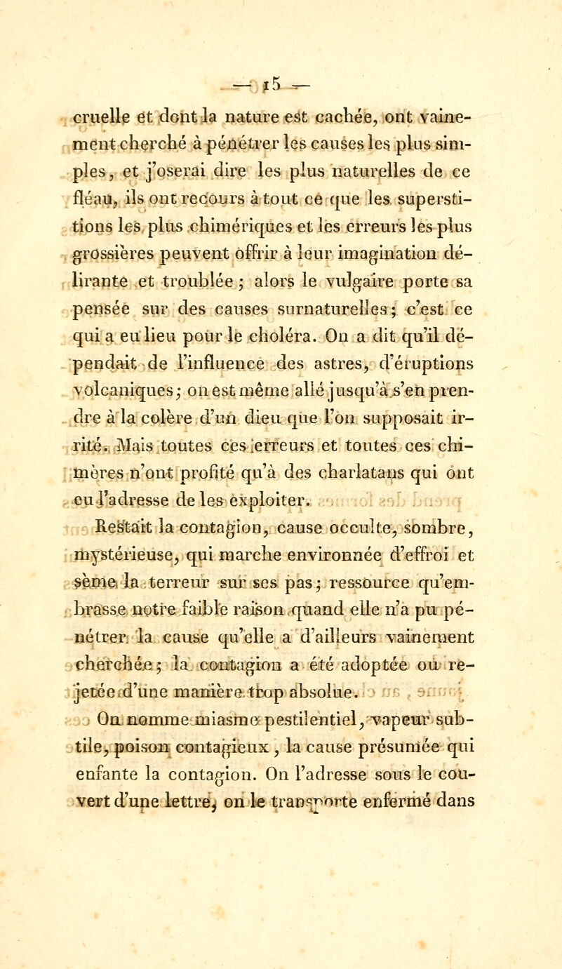 . - .j5 -^ cruellis dt 4oîit Ja ijature est cachée, ont vaine- ment cherché à péjlétrer Içs causes le^ plus sim- ples, et j'oserai dire les plus naturelies de ce fléau, ils ont recours atout ce que les. supersti- tions les plus chimériques et les erreurs les plus r. grossières peuvent offrir à leur imagination dé- , tirante .et troublée; alors le vulgaire porte sa pensée sur des causes surnaturelles; c'est ce qui a en lieu pour le choléra. On a dit qu'il dé- pendait de l'influence des astres, d'éruptions volcaniques ; on est même allé jusqu'à s'en pren- dre à la colère d'un dieu que l'on supposait ir- ritésij#£|is:itoutes cJesierreurs et toutes ces chi- nîïières;ri'on^[profité qu'à des charlata^ps qui ont . .eu l'a dresse de les^ exploiter,; c-ji:t îol asL Liisiiq ' -3 Restait la contagion, cause occulte^, sbnibre, ïliystérieuse, qui marche environnée d'effroi et sejîiei la terreur sur ses pas; ressource qu'em- .'htrass.e notre faibfe raigon .quand elle n'a pu pé- nétrer, la cause qu'elle a d'ailleurs vainement r'Chfîrchéje; la. contagion a été adoptée où re- jetéeid'ùne manière tfcop absolue. ^ /j^; , si'; | On nomme miasme- pesti]entiel,vapemr sub- tile^ poiso3i contagieux , la cause présumée qui enfante la contagion. On l'adresse sous le cou- vert d'une iettrdj on le transporte enfermé dans