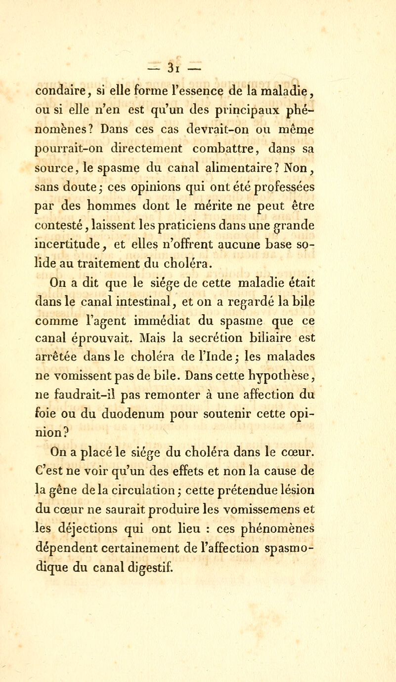 condaire, si elle forme Tessence de la maladie, ou si elle n'en est qu'un des principaux phé- nomènes? Dans ces cas devrait-on ou même pourrait-on directement combattre, dans sa source, le spasme du canal alimentaire? Non, sans doute ; ces opinions qui ont été professées par des hommes dont le mérite ne peut être contesté, laissent les praticiens dans une grande incertitude, et elles n'offrent aucune base so- lide au traitement du choléra. On a dit que le siège de cette maladie était dans le canal intestinal, et on a regardé la bile comme l'agent immédiat du spasme que ce canal éprouvait. Mais la sécrétion biliaire est arrêtée dans le choléra deFlnde; les malades ne vomissent pas de bile. Dans cette hypothèse, ne faudrait-il pas remonter à une affection du foie ou du duodénum pour soutenir cette opi- nion? On a placé le siège du choléra dans le cœur. C'est ne voir qu'un des effets et non la cause de la gêne de la circulation ; cette prétendue lésion du cœur ne saurait produire les vomissemens et les déjections qui ont lieu : ces phénomènes dépendent certainement de l'affection spasmo- dique du canal digestif.