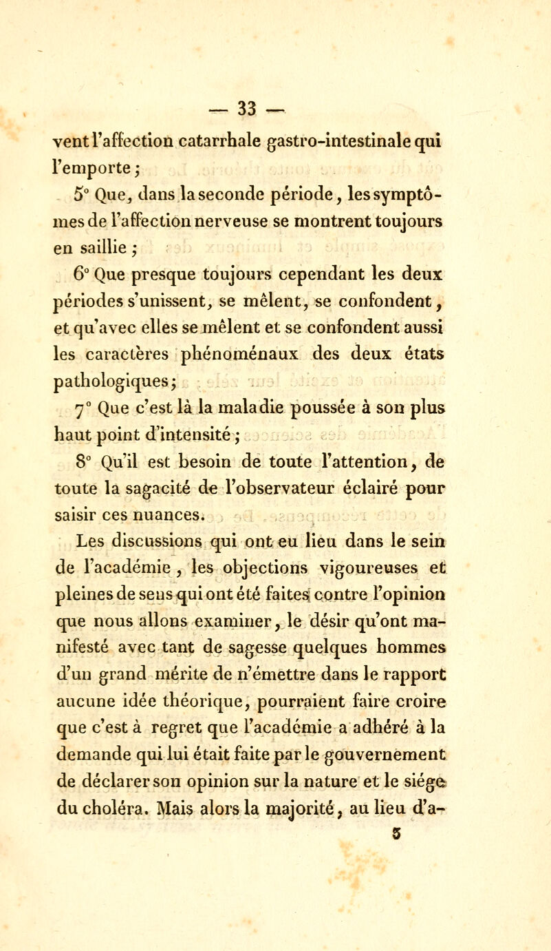 ventraffection catarrhale gastro-intestinale qui remporte ; 5° Que, dans la seconde période, les symptô- mes de l'affection nerveuse se montrent toujours en saillie ; 6° Que presque toujours cependant les deux périodes s'unissent, se mêlent, se confondent, et qu'avec elles se mêlent et se confondent aussi les caractères phénoménaux des deux états pathologiques; 7 Que c'est là la maladie poussée à son plus haut point d'intensité ,* 8° Qu'il est besoin de toute l'attention, de toute la sagacité de l'observateur éclairé pour saisir ces nuances. Les discussions qui ont eu lieu dans le sein de l'académie, les objections vigoureuses et pleines de sens qui ont été faites contre l'opinion que nous allons examiner, le désir qu'ont ma- nifesté avec tant de sagesse quelques hommes d'un grand mérite de n'émettre dans le rapport aucune idée théorique, pourraient faire croire que c'est à regret que l'académie a adhéré à la demande qui lui était faite parle gouvernement de déclarer son opinion sur la nature et le siège du choléra. Mais alors la majorité, au lieu d'a- 5