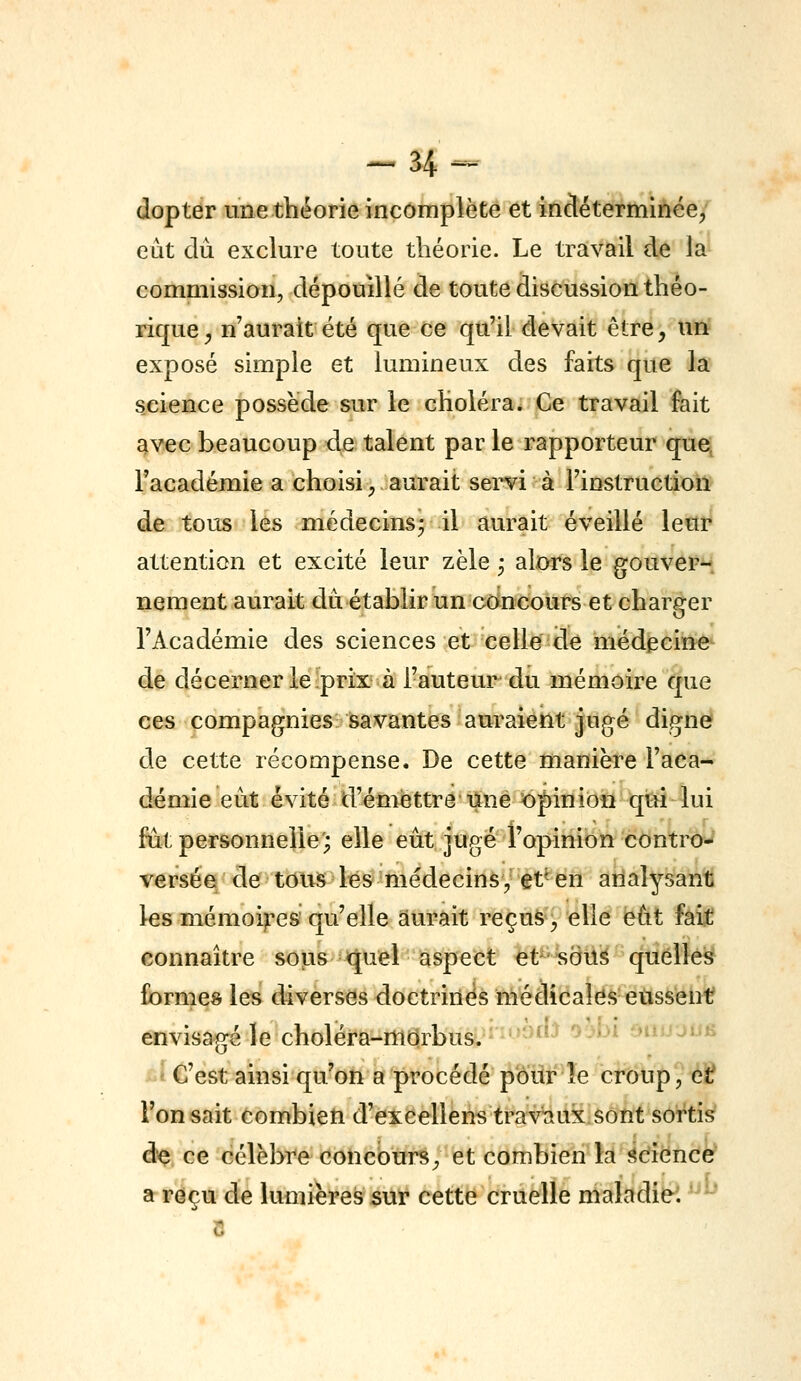 dopter une théorie incomplète et incléterminée, eut du exclure toute théorie. Le travail de la commission, dépouillé de toute discussion théo- rique^ n'aurait été que ce qu'il devait être, un exposé simple et lumineux des faits que la science possède sur le choléra. Ce travail fait avec beaucoup de talent par le rapporteur que, l'académie a choisi, aurait servi à l'instruction de tous lés médecins^ il aurait éveillé leur attention et excité leur zèle ^ alors le gouver-. nement aurait dû établir un concours et charger l'Académie des sciences et celle de médecine^ de décerner le ;prix à Fauteur du mémoire que ces compagnies^ savantes auraient jugé dignef de cette récompense. De cette manière l'aca- démie eût évité d'émettre une opinion qui lui fût personnelle; elle eût jugé l'opinion controJ versée de tous les médecins, et'^ en analysant! les mémoires qu'elle aurait reçus, elle eût faif eonnaître sous quel aspect et sdus quelles formes les chverses doctrines médicales eùssenf envisagé le choléra-morbus. ' ''•^'' '^ *'^ -niL'juty C'est ainsi qu'on a procédé p'ôiir îe crdlip'^éS Ton sait combieti d'excellens travaux sont sortis è^ ce célèbre concours, et combien la Science' a reçu de lumières $tir cette cruelle maladie! '^^'