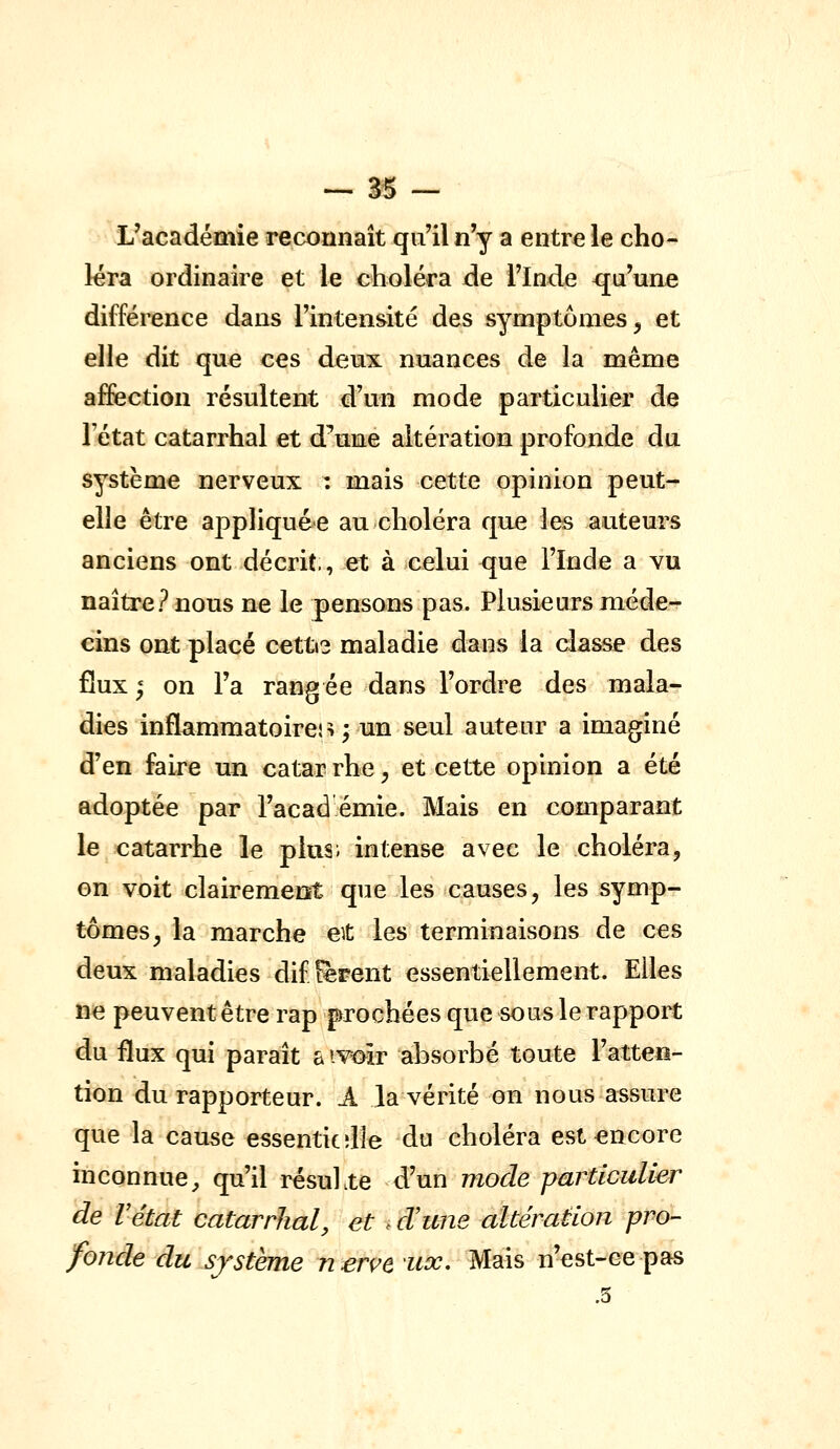 L'académie reconnaît qu'il n'y a entre le cho- léra ordinaire et le choléra de l'Inde qu'une différence dans l'intensité des symptômes, et elle dit quo ces deux nuances de la même affection résultent d'un mode particulier de l'état catarrhal et d^une altération profonde du système nerveux : mais cette opinion peut- elle être appliquée au choléra que les auteurs anciens ont décrit, et à celui que l'Inde a vu naître? nous ne le pensons pas. Plusieurs méde- cins ont placé cetti? maladie dans la classe des flux ; on l'a rangée dans l'ordre des mala- dies inflammatoires ; un seul auteur a imaginé d'en faire un catar rhe, et cette opinion a été adoptée par l'acad émie. Mais en comparant le catarrhe le plus; intense avec le choléra, on voit clairement que les causes, les symp- tômes, la marche et les terminaisons de ces deux maladies différent essentiellement. Elles ne peuvent être rap prochées que sous le rapport du flux qui paraît a ivoîr absorbé toute l'atten- tion du rapporteur. .A la vérité on nous assure que la cause essenticdîe du choléra est encore inconnue, qu'il résuhte d'un mode particulier de Vétat catarrhal, et e d!une altération pro- fonde du sjstème nervt ux. Mais n'est-ce pas .5
