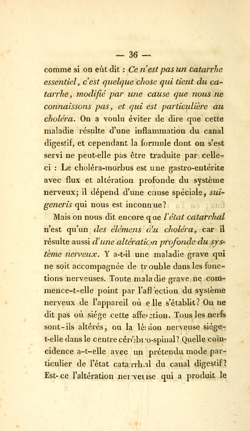 comme si on eût dit : Ce nest pas un catarrhe essentiel, cest quelque chose qui tient du ca- tarrhe, modifié par une cause que nous ne connaissons pas, et qui est particulière au choléra. On a voulu éviter de dire que cette maladie résulte d'une inflammation du canal digestif, et cependant la formule dont on s'est servi ne peut-elle pas être traduite par celle- ci : Le choléra-morbus est u ne gastro-entérite avec flux et altération profonde du système nerveux^ il dépend d'une cause spéciale, sui- generis qui nous est inconnue? Mais on nous dit encore q ne Vétat catarrhal n'est qu'un des élémens ùUc choléra, car il résulte aussi d'une altération profonde du sys- tème nerveux. Y a-t-il une maladie grave qui ne soit accompagnée de trouble dans les fonc- tions nerveuses. Toute maladie grave ne com- mence-t-elle point par l'aff'ection du syslème nerveux de l'appareil où elle s'établit? On ne dit pas où siège cette affe<3tion. Tous les nerfs sont-ils altérés^ ou la lésion nerveuse siége- t-elle dans le centre cér/ibi'o-spinal? Quelle coïn- cidence a-t-elle avec un prétendu mode par- ticulier de l'état cata.rrh^al du canal digestif? Est-ce l'altération nei'veiise qui a produit le