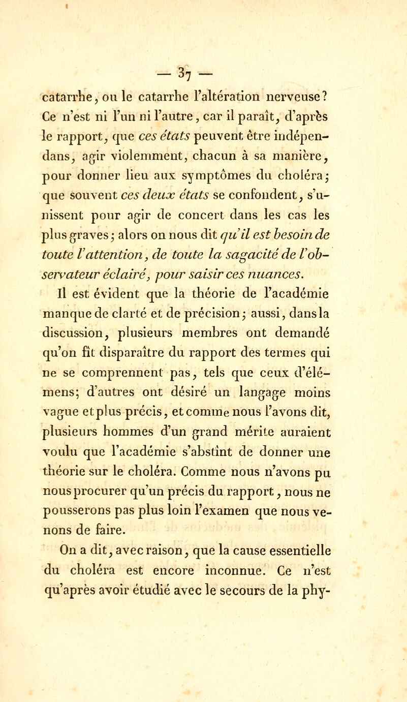 -3,- catarrhe, OU le catarrhe raltératioii nerveuse? Ce n'est ni Fun ni l'autre, car il paraît^ d'après le rapport^ que ces états peuvent être indépen- dans, agir violemment, chacun à sa manière, pour donner lieu aux symptômes du choléra^ que souvent ces deux états se confondent, s'u- nissent pour agir de concert dans les cas les plus graves ,* alors on nous dit quil est besoin de toute rattention, de toute la sagacité de Vob- servateur éclairé j pour saisir ces nuances. Il est évident que la théorie de l'académie manque de clarté et de précision j aussi, dansla discussion, plusieurs membres ont demandé qu'on fît disparaître du rapport des termes qui ne se comprennent pas, tels que ceux d'élé- mens; d'autres ont désiré un langage moins vague et plus précis, etcommenous l'avons dit, plusieurs hommes d'un grand mérite auraient voulu que l'académie s'abstînt de donner une théorie sur le choléra. Comme nous n'avons pu nous procurer qu'un précis du rapport, nous ne pousserons pas plus loin l'examen que nous ve- nons de faire. On a dit, avec raison, que la cause essentielle du choléra est encore inconnue. Ce n'est qu'après avoir étudié avec le secours de la phy-