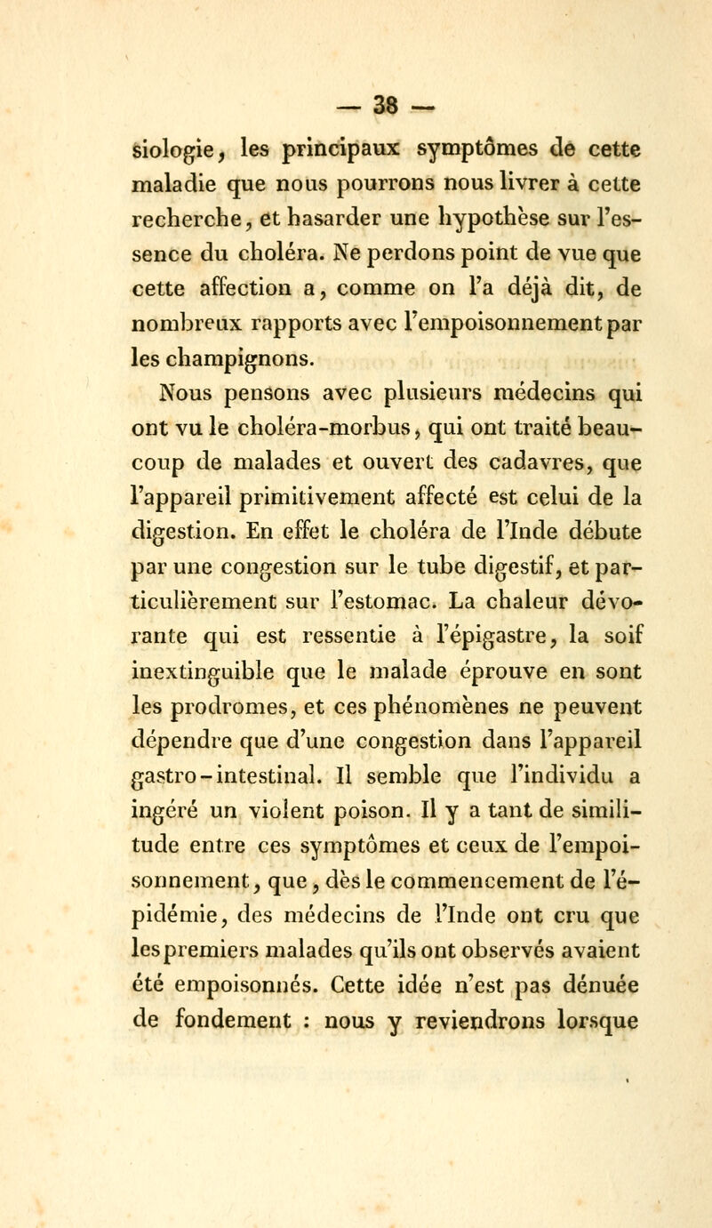 èiologie, les principaux symptômes de cette maladie que nous pourrons nous livrer à cette recherche, et hasarder une hypothèse sur l'es- sence du choléra. Ne perdons point de vue que cette affection a, comme on l'a déjà dit, de nombreux rapports avec l'empoisonnement par les champignons. Nous pensons avec plusieurs médecins qui ont vu le choléra-morbus, qui ont traité beau- coup de malades et ouvert des cadavres, que l'appareil primitivement affecté est celui de la digestion. En effet le choléra de l'Inde débute par une congestion sur le tube digestif, et par- ticulièrement sur l'estomac. La chaleur dévo- rante qui est ressentie à l'épigastre, la soif inextinguible que le malade éprouve en sont les prodromes, et ces phénomènes ne peuvent dépendre que d'une congestion dans l'appareil gastro-intestinal. Il semble que l'individu a ingéré un violent poison. Il y a tant de simili- tude entre ces symptômes et ceux de l'empoi- sonnement, que, dès le commencement de l'é- pidémie, des médecins de l'Inde ont cru que les premiers malades qu'ils ont observés avaient été empoisonnés. Cette idée n'est pas dénuée de fondement : nous y reviendrons lorsque
