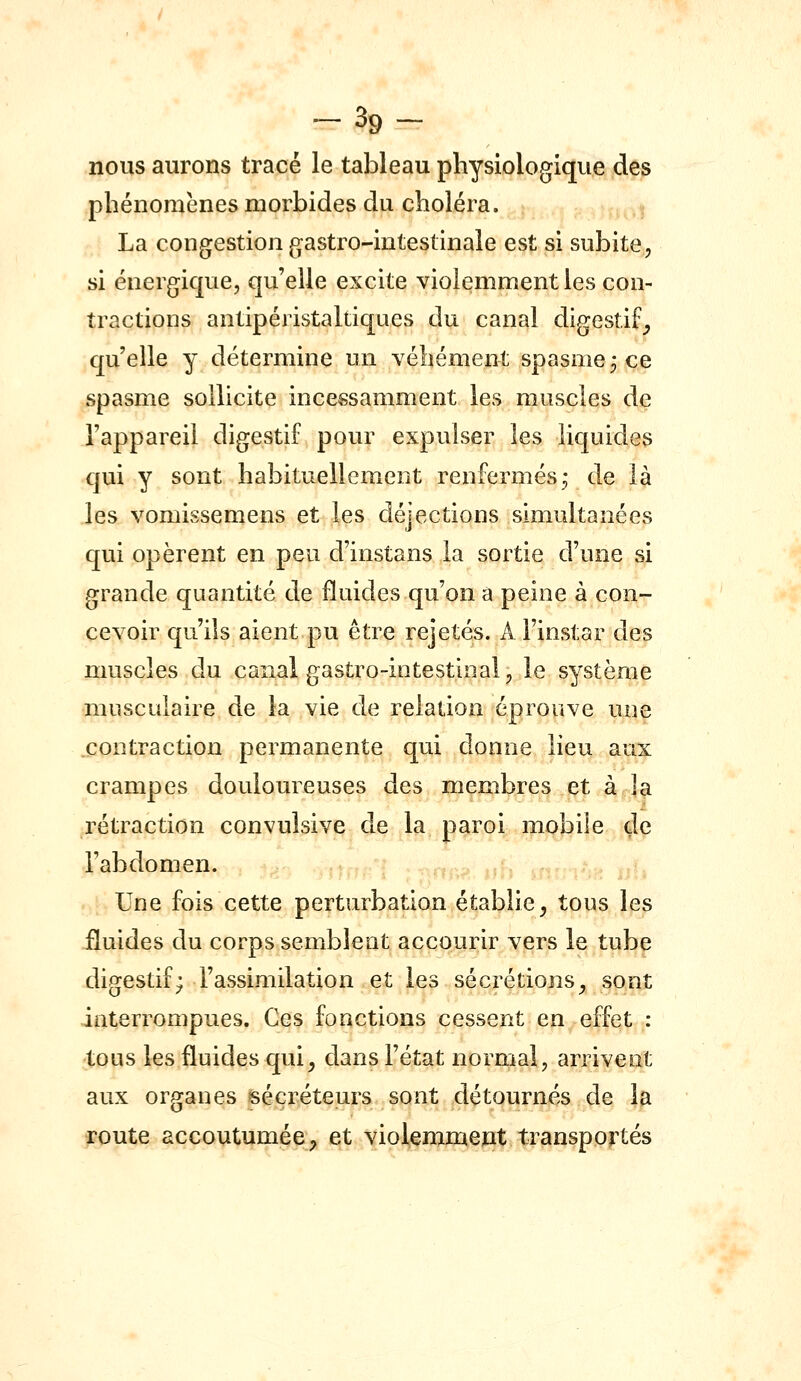 -39- nous aurons tracé le tableau physiologique des phénomènes morbides du choléra. La congestion gastro-intestinale est si subite, si énergique, qu'elle excite violemment les con- tractions antipéristaltiqaes du canal digestif^ qu'elle y détermine un Yehément spasme, ce spasme sollicite incessamment les muscles de l'appareil digestif pour expulser les liquides qui y sont habituellement renfermés^ de là les vomissemens et les déjections simultanées qui opèrent en peu d'instans la sortie d'une si grande quantité de fluides qu'on a peine à con- cevoir qu'ils aient pu être rejetés. A l'instar des muscles du canal gastro-intestinal, le système musculaire de la vie de relation éprouve une contraction permanente qui donne lieu aux crampes douloureuses des membres et à la rétraction convulsive de la paroi mobile de l'abdomen. . Une fois cette perturbation établie^ tous les fluides du corps semblent accourir vers le tube digestif; l'assimilation et les sécrétions^ sont interrompues. Ces fonctions cessent en effet : tous les fluides qui^ dans l'état normal, arrivent aux organes sécréteurs sont détournés de la route accoutumée^ et violemment transportés