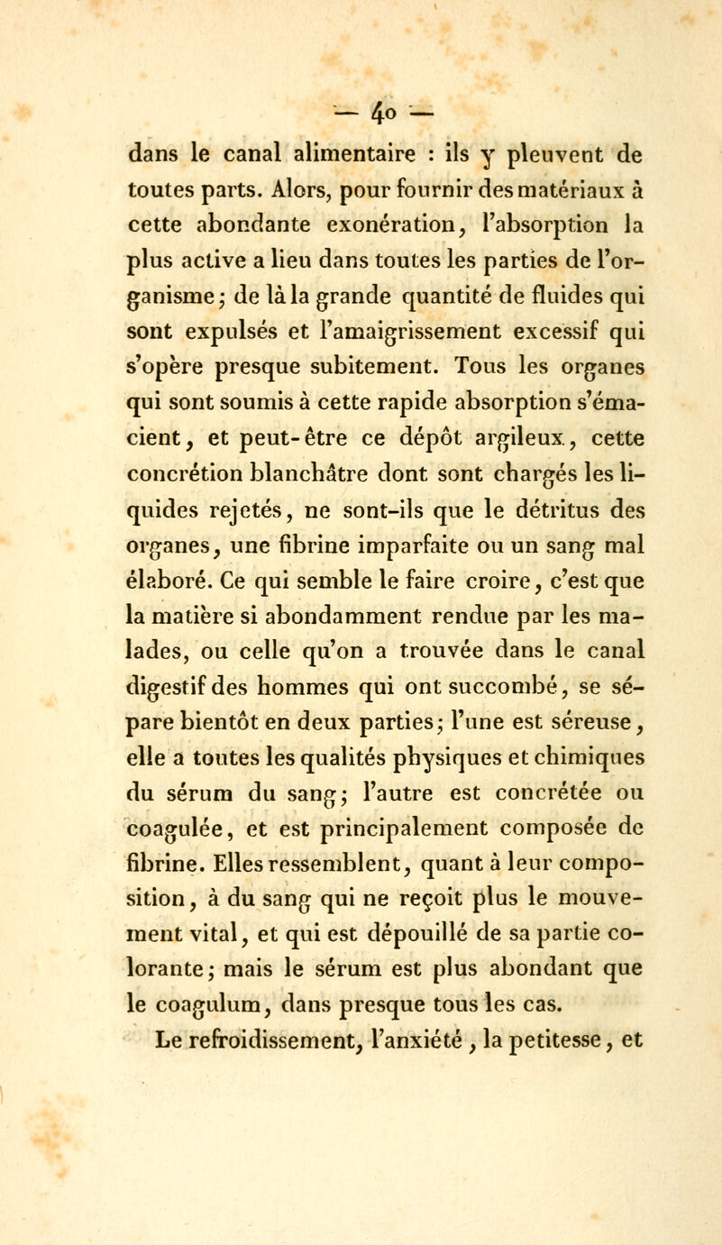 dans le canal alimentaire : ils y pleuvent de toutes parts. Alors, pour fournir des matériaux à cette abondante exonération^ Tabsorption la plus active a lieu dans toutes les parties de l'or- ganisme j de là la grande quantité de fluides qui sont expulsés et l'amaigrissement excessif qui s'opère presque subitement. Tous les organes qui sont soumis à cette rapide absorption s'éma- cient, et peut-être ce dépôt argileux, cette concrétion blanchâtre dont sont chargés les li- quides rejetés, ne sont-ils que le détritus des organes, une fibrine imparfaite ou un sang mal élaboré. Ce qui semble le faire croire, c'est que la matière si abondamment rendue par les ma- lades, ou celle qu'on a trouvée dans le canal digestif des hommes qui ont succombé, se sé- pare bientôt en deux parties; l'une est séreuse, elle a toutes les qualités physiques et chimiques du sérum du sang; l'autre est concrétée ou coagulée, et est principalement composée de fibrine. Elles ressemblent, quant à leur compo- sition , à du sang qui ne reçoit plus le mouve- ment vital, et qui est dépouillé de sa partie co- lorante; mais le sérum est plus abondant que le coagulum, dans presque tous les cas. Le refroidissement, l'anxiété, la petitesse, et