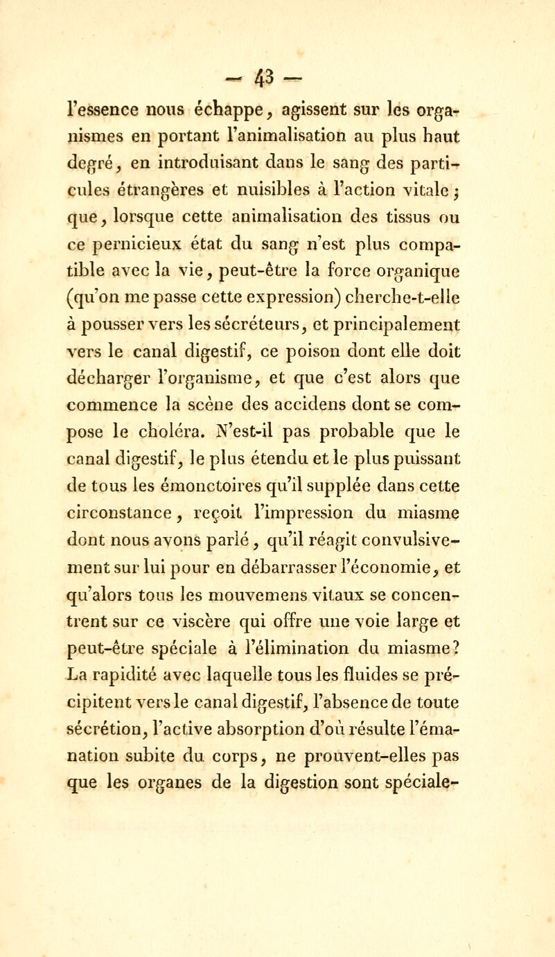 - 43- l'essence nous échappe, agissent sur les orga- pismes en portant Fanimalisation au plus haut degré, en introduisant dans le sang des parti- cules étrangères et nuisibles à l'action vitale ; que y lorsque cette animalisation des tissus ou ce pernicieux état du sang n'est plus compa- tible avec la vie, peut-être la force organique (qu'on me passe cette expression) cherche-t-elie à pousser vers les sécréteurs, et principalement vers le canal digestif, ce poison dont elle doit décharger l'organisme, et que c'est alors que commence la scène des accidens dont se com- pose le choléra. N'est-il pas probable que le canal digestif, le plus étendu et le plus puissant de tous les éraonctoires qu'il supplée dans cette circonstance, reçoit l'impression du miasme dont nous avons parlé, qu'il réagit convulsive- ment sur lui pour en débarrasser l'économie, et qu'alors tous les mouvemens vitaux se concen- trent sur ce viscère qui offre une voie large et peut-être spéciale à l'élimination du miasme? La rapidité avec laquelle tous les fluides se pré- cipitent vers le canal digestif, l'absence de toute sécrétion, l'active absorption d'où résulte l'éma- nation subite du corps, ne prouvent-elles pas que les organes de la digestion sont spéciale-