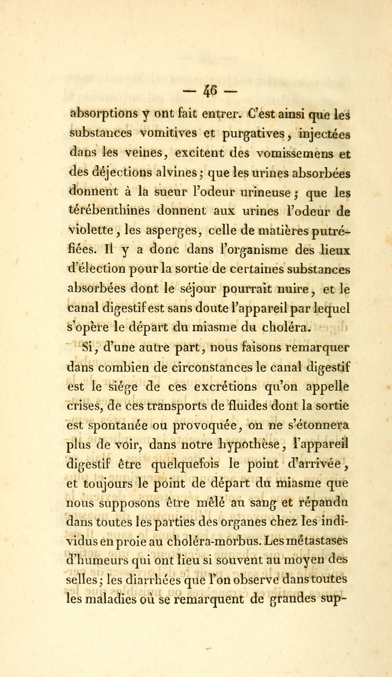 -46- absorptions y ont fait entrer. C'est ainsi que les substances vomitives et purgatives, injectées dans les veines, excitent des vomissemens et des déjections alvines ; que les urines absorbées donnent à la sueur l'odeur urineuse ,* que les térébenthines donnent aux urines l'odeur de violette, les asperges, celle de matières putré- fiées. Il y a donc dans l'organisme des lieux d'élection pour la sortie de certaines substances absorbées dont le séjour pourrait nuire, et le canal digestif est sans doute l'appareil par lequel s'opère le départ du miasme du choléra. Si, d'une autre part, nous faisons remarquer dans combien de circonstances le canal digestif est le siège de ces excrétions qu'on appelle crises, de ces transports de fluides dont la sortie est spontanée ou provoquée, on ne s'étonnera plus de voir, dans notre hypothèse, l'appareil digestif être quelquefois le point d'arrivée, et toujours le point de départ du miasme que nous supposons être mêlé au sang et répandu dans toutes les parties des organes chez les indi- vidus en proie au choléra-morbus. Les métastases d'humeurs qui ont lieu si souvent au moyen des selles; les diarrhées que l'on observe dans toutes les maladies ou se remarquent de grandes sup-