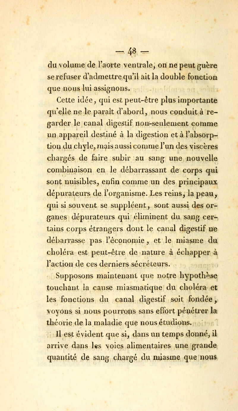 -48- du volume de Taorte ventrale, on ne peut guère se refuser d'admettre qu'il ait la double fonction que nous lui assignons. Cette idée, qui est peut-être plus importante qu'elle ne le paraît d'abord, nous conduit à re- garder le canal digestif non-seulement comme un appareil destiné à la digestion et à l'absorp- tion du chyle, mais aussi comme Fun des viscères chargés de faire subir au sang une nouvelle combinaison en le débarrassant de corps c[ui sont nuisibles, enfin comme un des principaux dépurateurs de l'organisme. Les reins, la peau, qui si souvent se suppléent, sont aussi des or- ganes dépurateurs qui éliminent du sang cer- tains corps étrangers dont le canal digestif ne débarrasse pas l'économie, et le miasme du choléra est peut-être de nature à échapper à Faction de ces derniers sécréteurs. Supposons maintenant que notre hypothèse touchant ia cause miasmatique du choléra et les fonctions du canal digestif soit fondée, voyons si nous pourrons sans effort pénétrer la théorie de la maladie que nous étudions. Il est évident que si, dans un temps donné, il arrive dans les voies alimentaires une grande quantité de sang chargé du miasme que nous