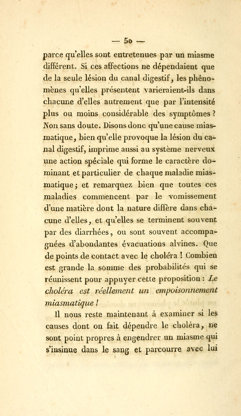 parce qu'elles sont entretenues par un miasme différent. Si ces affections ne dépendaient que de la seule lésion du canal digestif, les phéno- mènes qu'elles présentent varieraient-ils dans chacmie d'elles autrement que par l'intensité plus ou moins considérable des symptômes ? JN^onsans doute. Disons donc qu'une cause mias- matique, bien qu'elle provoque la lésion du ca- nal digestif, imprime aussi au système nerveux une action spéciale qui forme le caractère do- minant et particulier de chaque maladie mias- matique^ et remarquez bien que toutes ces maladies commencent par le vomissement d'une matière dont la nature diffère dans cha- cune d'elles, et qu'elles se terminent souvent par des diarrhées, ou sont souvent accompa- gnées d'abondantes évacuations alvines. Que de points de contact avec le choléra ! Combien est grande la somme des probabilités qui se réunissent pour appuyer cette proposition : Le choléra est réellement un empoisonnement m^iasmatique ! Il nous reste maintenant à examiner si les causes dont on fait dépendre le choléra, ne sont point propres à engendrer un miasme qui s'insinue dans le sang et parcourra avec lui