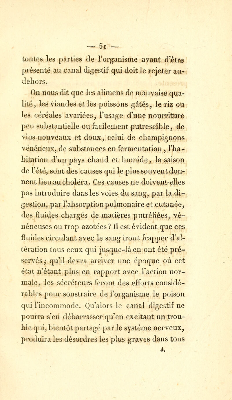 toutes les parties de Forganisme avant d'être présenté au canal digestif qui doit le rejeter au- deliors. On nous dit que les alimens de mauvaise qua- lité^ les viandes et les poissons gâtés^ le riz ou les céréales avariées^ l'usage d'une nourriture peu substantielle ou facilement putrescible^ de vins nouveaux et doux, celui de cbampignons vénéneux, de substances en fermentation^ rba- bitation d'un pays cbaud et humide, la saison de l'été, sont des causes qui le plus souvent don?; nent lieu au choléra. Ces causes ne doivent-elles pas introduire dans les voies du sang^ par la di?- gestion, par l'absorption pulmonaire et cutanée_, des fluides chargés de matières putréfiées, vé- néneuses ou trop azotées ? Il est évident que ces fluides circulant avec le sang iront frapper d'al- tération tous ceux qui jusque-là en ont été pré- servés^ qu'il devra arriver une époque où cet état n'étant plus en rapport avec l'action nor- male, les sécréteurs feront des efforts considé- rables pour soustraire de l'organisme le poison qui l'incommode. Qu'alors le canal digestif ne pourra s'en débarrasser qu'en excitant un trou- ble qui, bientôt partagé par le système nerveux^ produira les désordres les plus graves dans tous 4.