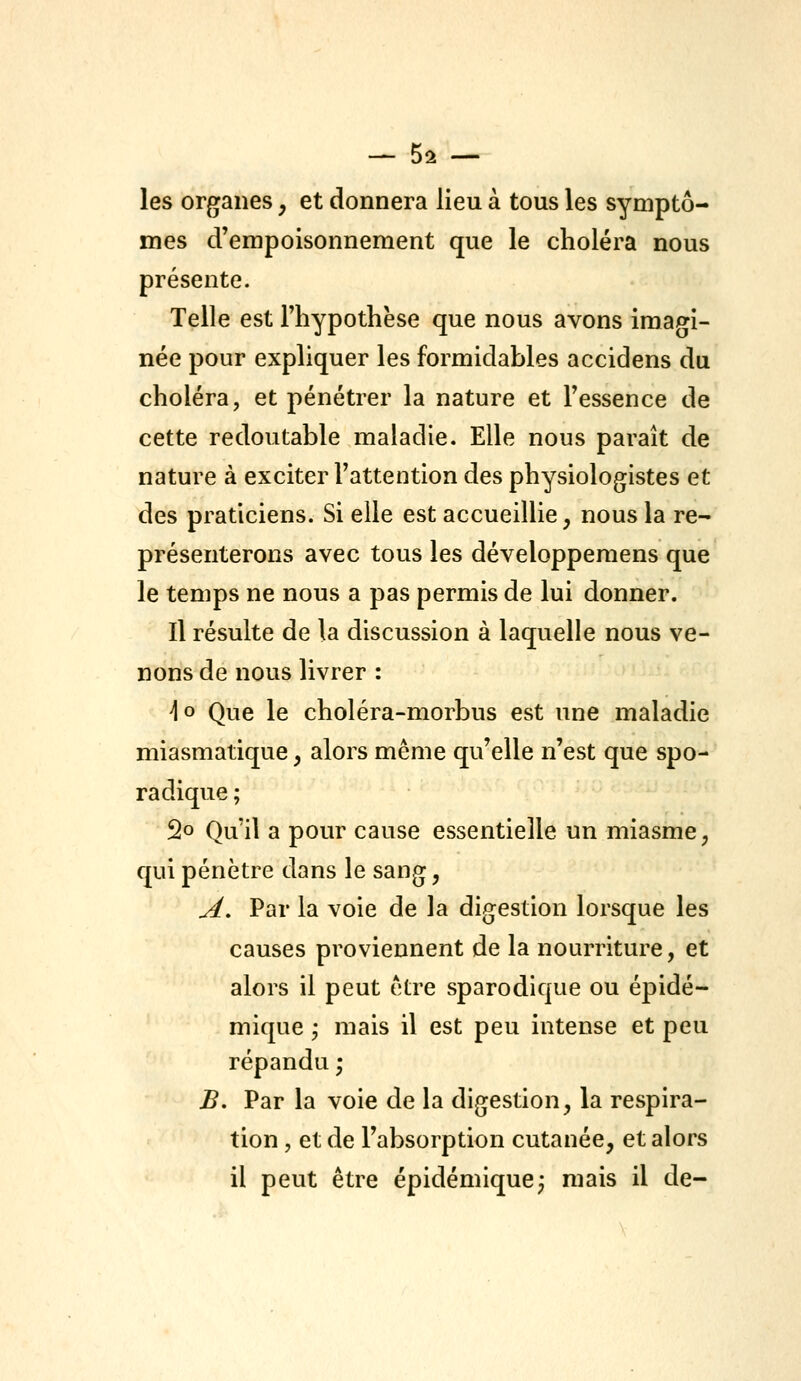 — Sa- les organes, et donnera lieu à tous les symptô- mes d'empoisonnement que le choléra nous présente. Telle est l'hypothèse que nous avons imagi- née pour expliquer les formidables accidens du choléra, et pénétrer la nature et l'essence de cette redoutable maladie. Elle nous paraît de nature à exciter l'attention des physiologistes et des praticiens. Si elle est accueillie, nous la re- présenterons avec tous les développemens que le temps ne nous a pas permis de lui donner. Il résulte de la discussion à laquelle nous ve- nons de nous livrer : ^o Que le choléra-morbus est une maladie miasmatique, alors même qu'elle n'est que spo- radique ; 2o Qu'il a pour cause essentielle un miasme, qui pénètre dans le sang, A, Par la voie de la digestion lorsque les causes proviennent de la nourriture, et alors il peut être sparodique ou épidé- mique ^ mais il est peu intense et peu répandu ; B. Par la voie de la digestion, la respira- tion , et de l'absorption cutanée, et alors il peut être épidémique; mais il de-