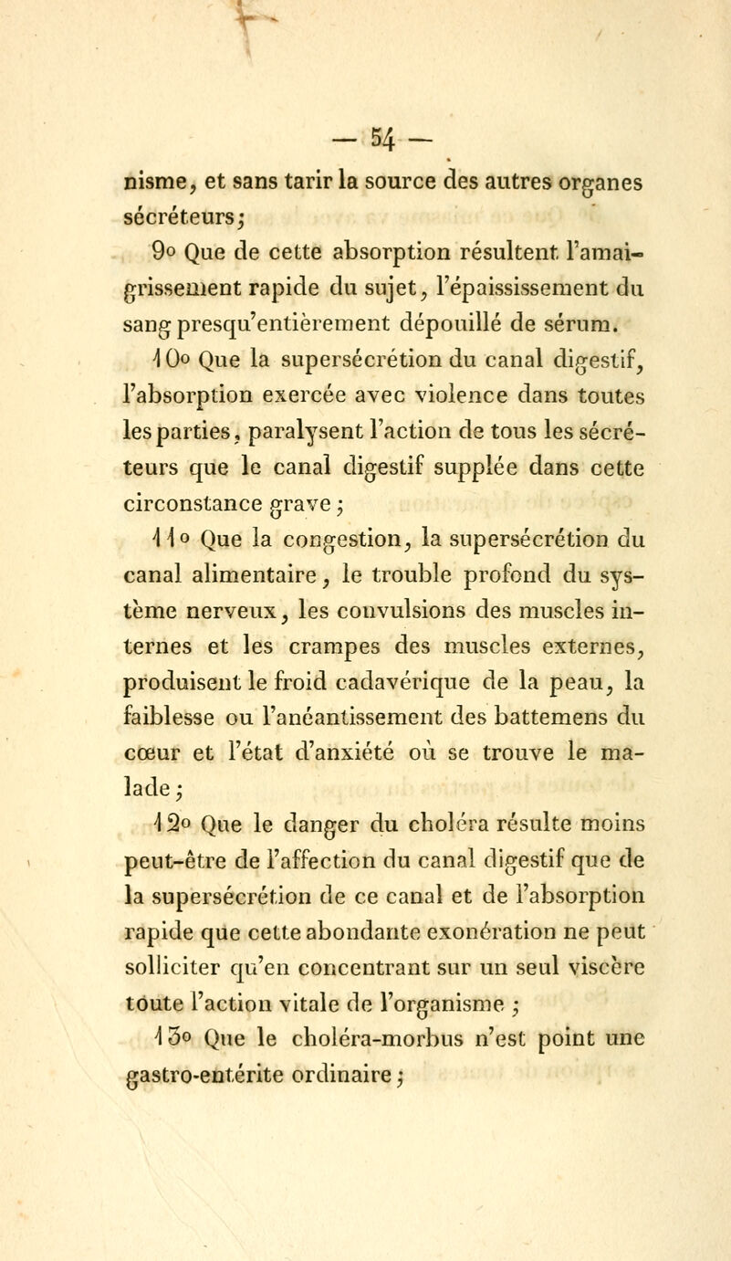 \ -54- nisme, et sans tarir la source des autres organes sécréteurs; 9o Que de cette absorption résultent l'amai- grissement rapide du sujet ^ l'épaississement du sang presqu'entièrement dépouillé de sérum. ] Qo Que la supersécrétion du canal digestif, l'absorption exercée avec violence dans toutes les parties, paralysent l'action de tous les sécré- teurs que le canal digestif supplée dans cette circonstance grave ; ]\o Que la congestion, la supersécrétion du canal alimentaire, le trouble profond du sys- tème nerveux, les convulsions des muscles in- ternes et les crampes des muscles externes, produisent le froid cadavérique de la peau, la faiblesse ou l'anéantissement des battemens du cœur et l'état d'anxiété où se trouve le ma- lade ; ]^o Qtie le danger du choléra résulte moins peut-être de l'affection du canal digestif que de la supersécrétion de ce canal et de l'absorption rapide que cette abondante exonération ne peut solliciter qu'en concentrant sur un seul viscère toute l'action vitale de l'organisme ; i3o Que le choléra-morbus n'est point une gastro-entérite ordinaire ;