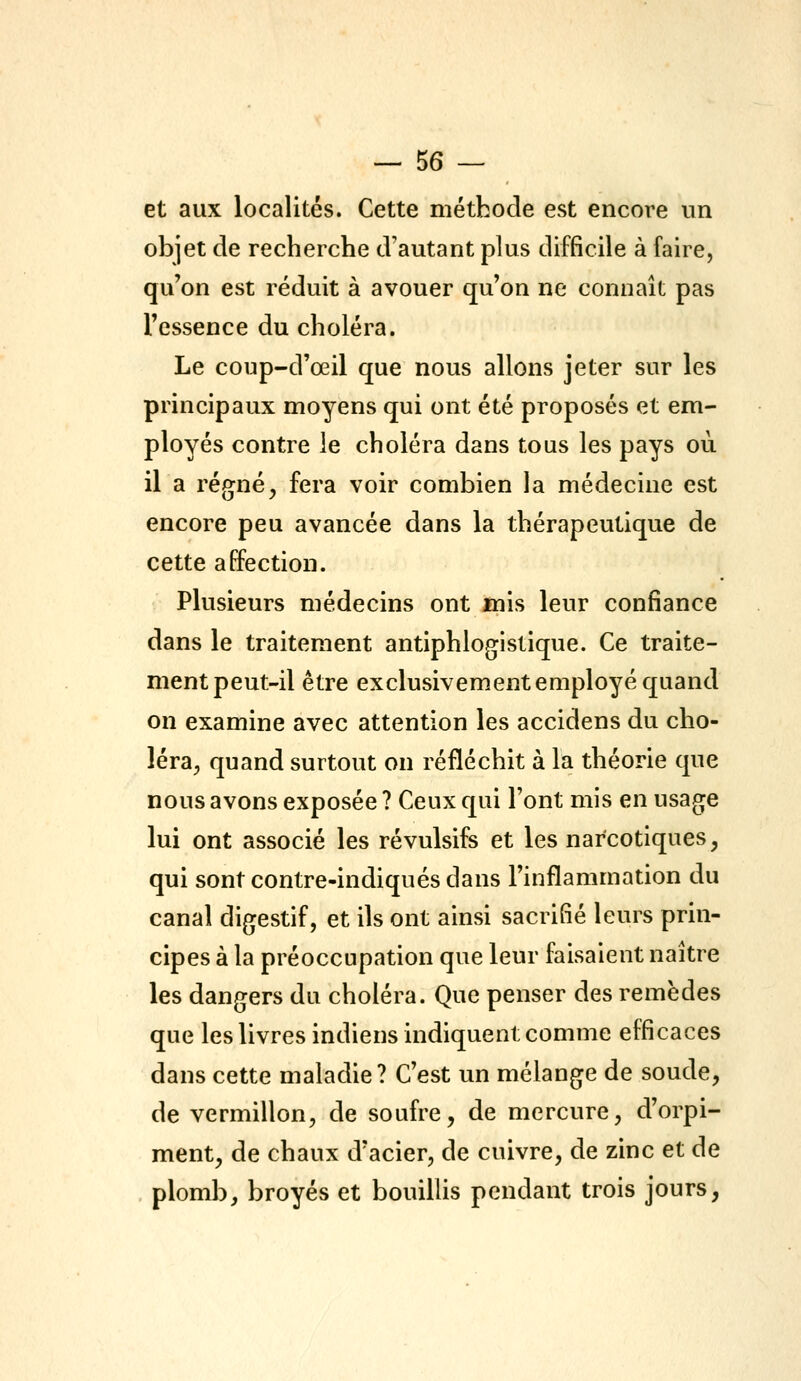 et aux localités. Cette méthode est encore un objet de recherche d'autant plus difficile à faire, qu'on est réduit à avouer qu'on ne connaît pas l'essence du choléra. Le coup-d'œil que nous allons jeter sur les principaux moyens qui ont été proposés et em- ployés contre le choléra dans tous les pays où il a régné, fera voir combien la médecine est encore peu avancée dans la thérapeutique de cette affection. Plusieurs médecins ont mis leur confiance dans le traitement antiphlogistique. Ce traite- ment peut-il être exclusivem.ent employé quand on examine avec attention les accidens du cho- léra, quand surtout on réfléchit à la théorie que nous avons exposée ? Ceux qui l'ont mis en usagée lui ont associé les révulsifs et les narcotiques, qui sont contre-indiqués dans l'inflammation du canal digestif, et ils ont ainsi sacrifié leurs prin- cipes à la préoccupation que leur faisaient naître les dangers du choléra. Que penser des remèdes que les livres indiens indiquent comme efficaces dans cette maladie? C'est un mélange de soude, de vermillon, de soufre, de mercure, d'orpi- ment, de chaux d'acier, de cuivre, de zinc et de plomb, broyés et bouillis pendant trois jours,