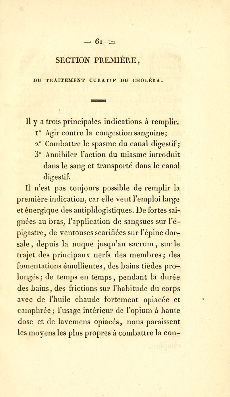 SECTION PREMIÈRE, DU TRAITEMENT CURATIF DU CHOLÉRA, Il y a trois principales indications à remplir. 1° x\gir contre la congestion sanguine; 2 Combattre le spasme du canal digestif; 3° Annihiler l'action du miasme introduit dans le sang et transporté dans le canal digestif. Il n'est pas toujours possible de remplir la première indication, car elle veut l'emploi large et énergique des antipblogistiques. De fortes sai- gnées au bras^ l'application de sangsues sur l'é- pigastre^ de ventouses scarifiées sur l'épine dor- sale, depuis la nuque jusqu'au sacrum, sur le trajet des principaux nerfs des membres; des fomentations émoUientes, des bains tièdes pro- longés; de temps en temps, pendant la durée des bains, des fi'ictions sur l'habitude du corps avec de l'huile chaude fortement opiacée et camphrée ; l'usage intérieur de l'opium à haute dose et de lavemens opiacés, nous paraissent les moyens les plus propres à combattre la con-