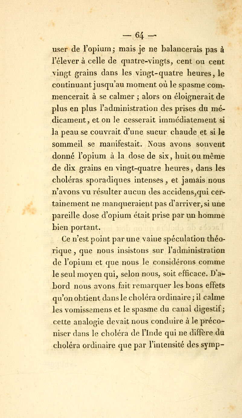 -64- user de l'opium ; mais je ne balancerais pas à l'élever à celle de quatre-vingts, cent ou cent vingt grains dans les vingt-quatre heures, le continuant jusqu'au moment où le spasme com- mencerait à se calmer ; alors on éloignerait de plus en plus l'administration des prises du mé- dicament, et on le cesserait immédiatement si la peau se couvrait d'une sueur chaude et si le sommeil se manifestait. Nous avons souvent donné l'opium à la dose de six, huit ou même de dix grains en vingt-quatre heures, dans les choléras sporadiques intenses, et jamais nous n'avons vu résulter aucun des accidens,qui cer- tainement ne manqueraient pas d'arriver, si une pareille dose d'opium était prise par un homme bien portant. Ce n'est point par une vaine spéculation théo- rique , que nous insistons sur l'administration de l'opium et que nous le considérons comme le seul moyen qui, selon nous, soit efficace. D'a- bord nous avons fait remarquer les bons effets qu'on obtient dans le choléra ordinaire ; il calme les vomissemens et le spasme du canal digestif j cette analogie devait nous conduire à le préco- niser dans le choléra de l'Inde qui ne diffère du choléra ordinaire que par l'intensité des symp-