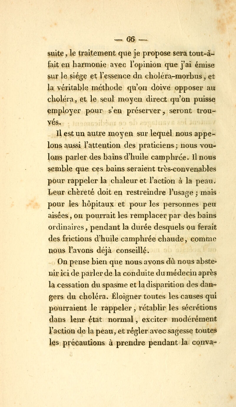 suite, le traitement que je propose sera tout-à- fait en harmonie avec l'opinion que j'ai émise sur le siège et l'essence dn choléra-morbus, et la véritable méthode qu'on doive opposer au choléra, et le seul moyen direct qu'on puisse employer pour s'en préserver, seront trou- vés. Il est un autre moyen sur lequel nous appe- lons aussi l'attention des praticiens ; nous vou- lons parler des bains d'huile camphrée. Il nous semble que ces bains seraient très-convenables pour rappeler la chaleur et l'action à la peau. Leur chèreté doit en restreindre l'usage ; mais pour les hôpitaux et pour les personnes peu aisées, on pourrait les remplacer par des bains ordinaires, pendant la durée desquels ou ferait des frictions d'huile camphrée chaude, comme nous l'avons déjà conseillé. On pense bien que nous avons dû nous abste- nir ici de parler de la conduite du médecin après la cessation du spasme et la disparition des dan- gers du choléra. Éloigner toutes les causes qui pourraient le rappeler, rétablir les sécrétions dans leur état normal, exciter modérément l'action de la peau, et régler avec sagesse toutes les précautions à prendre pendant la conva-