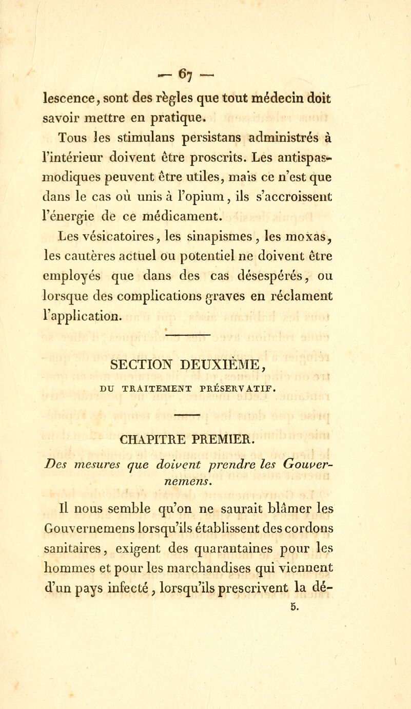 ^67^ lescence, sont des règles que tout médecin doit savoir mettre en pratique. Tous 3es stimulans persistans administrés à l'intérieur doivent être proscrits. Les antispas- modiques peuvent être utiles, mais ce n'est que dans le cas où unis à l'opium, ils s'accroissent l'énergie de ce médicament. Les vésicatoires, les sinapismes , les moxas, les cautères actuel ou potentiel ne doivent être employés que dans des cas désespérés, ou lorsque des complications graves en réclament l'application. SECTION DEUXIEME, DU TRAITEMENT PRÉSERVATIF. CHAPITRE PREMIER. Des mesures que dowent prendre les Gouuer- nemens. Il nous semble qu'on ne saurait blâmer les Gouvernemens lorsqu'ils établissent des cordons sanitaires, exigent des quarantaines pour les hommes et pour les marchandises qui viennent d'un pays infecté, lorsqu'ils prescrivent la dé- 5.