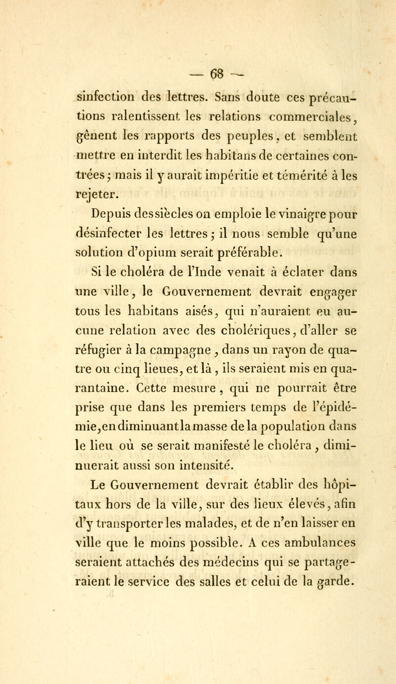 sinfection des lettres. Sans doute ces précau- tions ralentissent les relations commerciales, gênent les rapports des peuples, et semblent mettre en interdit les habitans de certaines con- trées ; mais il y aurait impéritie et témérité à les rejeter. Depuis des siècles on emploie le vinaigre pour désinfecter les lettres • il nous semble qu'une solution d'opium serait préférable. Si le choléra de l'Inde venait à éclater dans une ville, le Gouvernement devrait engager tous les habitans aisés, qui n'auraient eu au- cune relation avec des cholériques, d'aller se réfugier à la campagne , dans un rayon de qua- tre ou cinq lieues, et là , ils seraient mis en qua- rantaine. Cette mesure , qui ne pourrait être prise que dans les premiers temps de Fépidé- mie^endiminuantlamasse delà population dans le lieu où se serait manifesté le choléra , dimi- nuerait aussi son intensité. Le Gouvernement devrait établir des hôpi- taux hors de la ville, sur des lieux élevés, afin d'y transporter les malades, et de n'en laisser en ville que le moins possible. A ces ambulances seraient attachés des médecins qui se partage- raient le service des salles et celui de la garde.