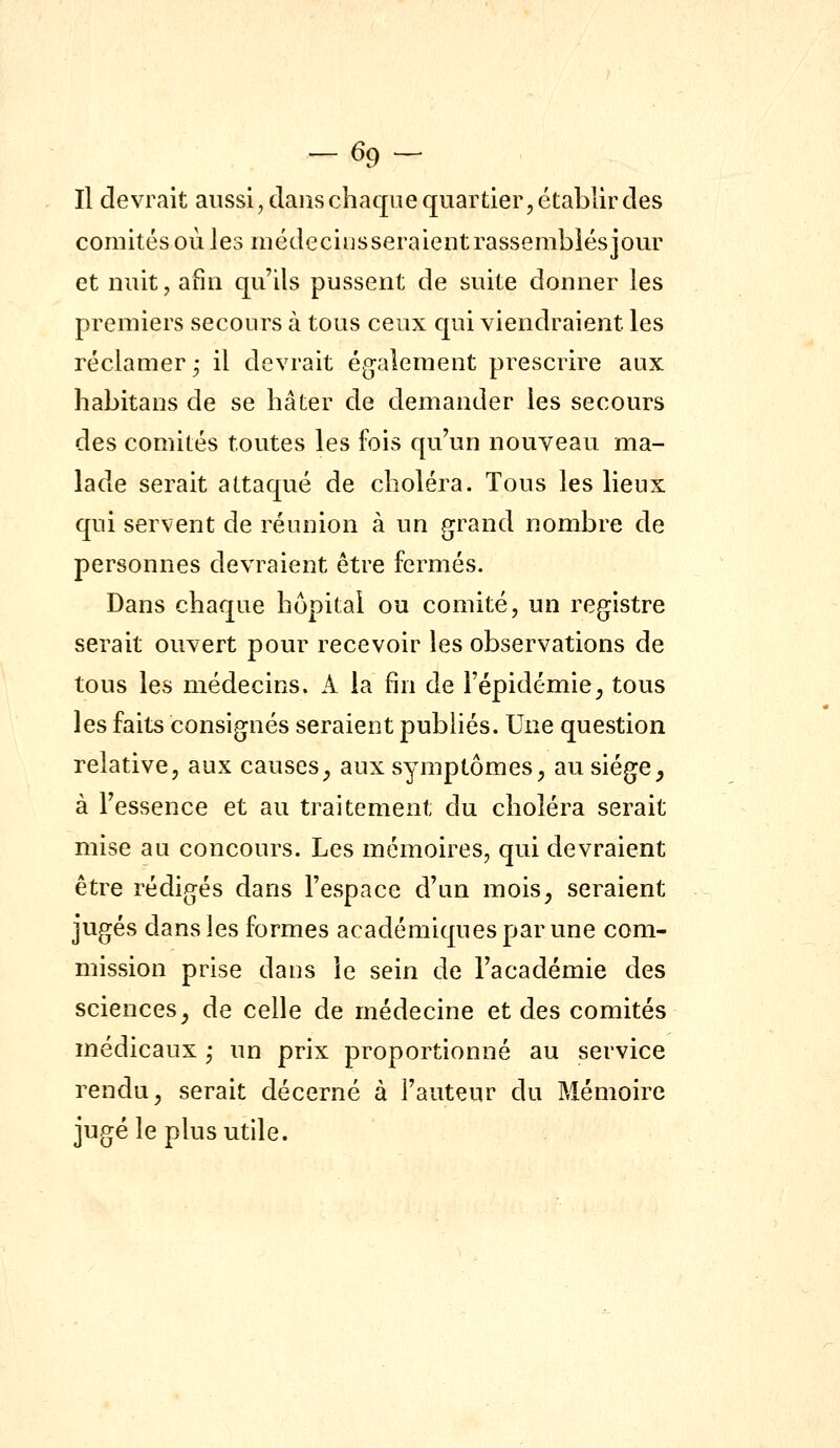 -69- Il devrait aussi, dans chaque quartier, établir des comités où les médecinsseraientrassemblésjour et nuit, afin qu'ils pussent de suite donner les premiers secours à tous ceux qui viendraient les réclamer^ il devrait également prescrire aux habitans de se hâter de demander les secours des comités toutes les fois qu'un nouveau ma- lade serait attaqué de choléra. Tous les lieux qui servent de réunion à un grand nombre de personnes devraient être fermés. Dans chaque hôpital ou comité, un registre serait ouvert pour recevoir les observations de tous les médecins. A la fin de l'épidémie^ tous les faits consignés seraient publiés. Une question relative, aux causes^ aux symptômes^ au siège, à l'essence et au traitement du choléra serait mise au concours. Les mémoires, qui devraient être rédigés dans l'espace d'un mois, seraient jugés dans les formes académiques par une com- mission prise dans le sein de l'académie des sciences, de celle de médecine et des comités médicaux ; un prix proportionné au service rendu, serait décerné à l'auteur du Mémoire jugé le plus utile.