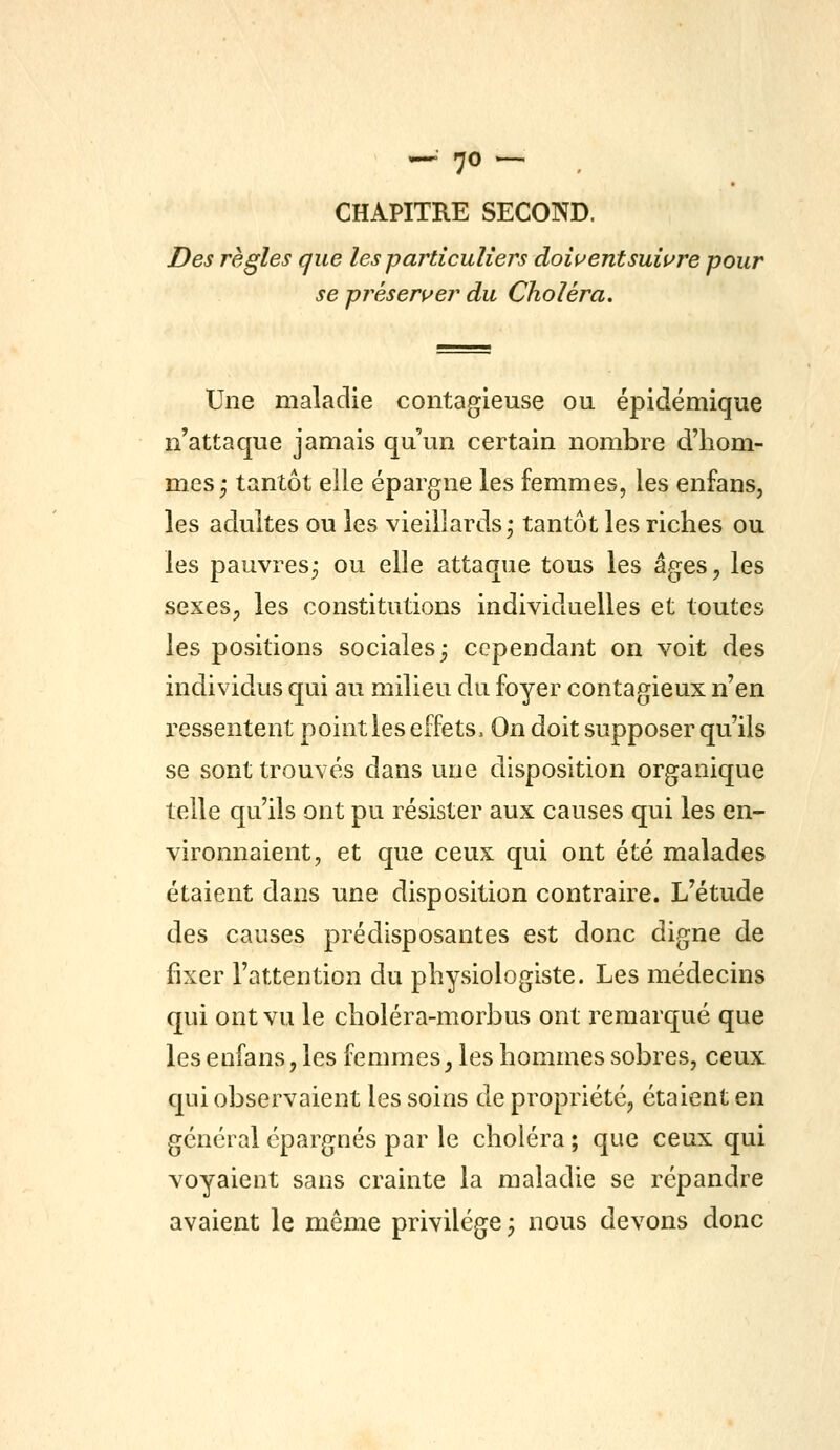 — 7<5 — . CHAPITRE SECOND. Des règles que les particuliers doiuentsuiure pour se présers^er du Choléra, Une maladie contagieuse ou épidémique n'attaque jamais qu'un certain nombre d'hom- mes; tantôt elle épargne les femmes, les enfans, les adultes ou les vieillards; tantôt les riches ou les pauvres; ou elle attaque tous les âges^ les sexesp les constitutions individuelles et toutes les positions sociales; cependant on voit des individus qui au milieu du foyer contagieux n'en ressentent point les effets. On doit supposer qu'ils se sont trouvés dans une disposition organique telle qu'ils ont pu résister aux causes qui les en- vironnaient, et que ceux qui ont été malades étaient dans une disposition contraire. L'étude des causes prédisposantes est donc digne de fixer l'attention du physiologiste. Les médecins qui ont vu le choléra-morbus ont remarqué que les enfans, les femmes, les hommes sobres, ceux qui observaient les soins de propriété, étaient en général épargnés par le choléra ; que ceux qui voyaient sans crainte la maladie se répandre avaient le même privilège; nous devons donc