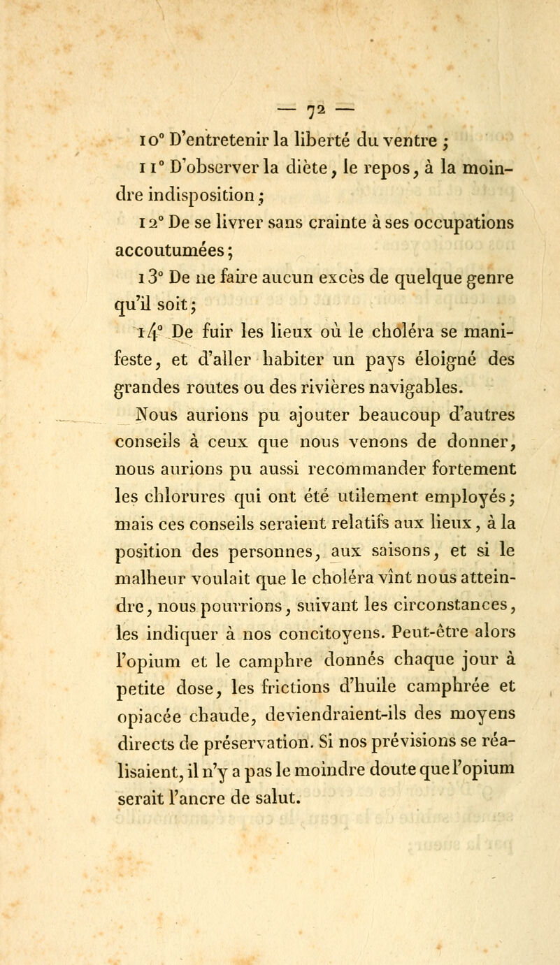 10° D'entretenir la liberté du ventre ; 11° D'observer la diète, le repos, à la moin- dre indisposition; 12° De se livrer sans crainte à ses occupations accoutumées ; i3° De ne faire aucun excès de quelque genre qu'il soit ; i4° De fuir les lieux où le choléra se mani- feste, et d'aller habiter un pays éloigné des grandes routes ou des rivières navigables. Nous aurions pu ajouter beaucoup d'autres conseils à ceux que nous venons de donner, nous aurions pu aussi recommander fortement les chlorures qui ont été utilement employés; mais ces conseils seraient relatifs aux lieux, à la position des personnes, aux saisons, et si le malheur voulait que le choléra vînt nous attein- dre, nous pourrions, suivant les circonstances, les indiquer à nos concitoyens. Peut-être alors l'opium et le camphre donnés chaque jour à petite dose, les frictions d'huile camphrée et opiacée chaude, deviendraient-ils des moyens directs de préservation. Si nos prévisions se réa- lisaient, il n'y a pas le moindre doute queFopium serait l'ancre de salut.