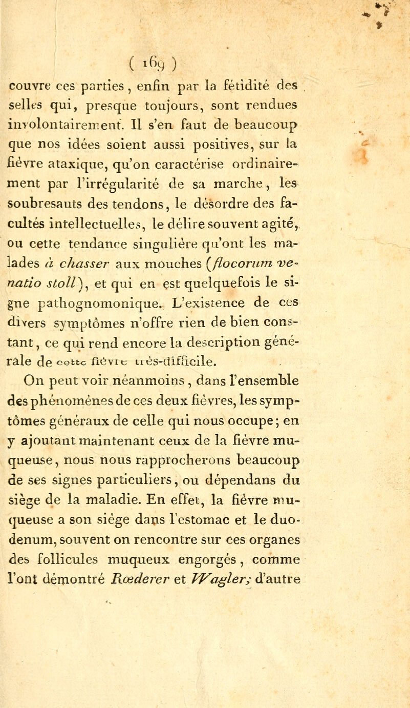 ( '«9 ) couvre ces parties, enfin par la fétidité des sellts qui, presque toujours, sont rendues inyolontairement. Il s'en faut de beaucoup que nos idées soient aussi positives, sur la fièvre ataxique, qu'on caractérise ordinaire- ment par l'irrégularité de sa marche, les soubresauts des tendons, le désordre des fa- cultés intellectuelles, le délire souvent agité, ou cette tendance singulière qu'ont les ma- lades à chasser aux mouches {^flocoruni 've- natio stoll)^ et qui en est quelquefois le si- gne pathognomonique. L'existence de ces divers symptômes n'offre rien de bien cons- tant , ce qui rend encore la description géné- rale de cotto flCvic iiès-difdcile. On peut voir néanmoins , dans l'ensemble des phénom_énes de ces deux fièvres, les symp» tomes généraux de celle qui nous occupe; en y ajoutant maintenant ceux de la fièvre mu- queuse , nous nous rapprocherons beaucoup de ses signes particuliers, ou dépendans du siè2;e de la maladie. En effet, la fièvre mu- queuse a son siège daus Testomac et le duo- dénum, souvent on rencontre sur ces organes des follicules muqueux engorgés , comme l'ont démontré B^œderer et Vf^agler; d'autre