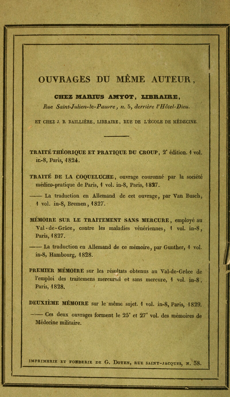 OUVRAGES DU MEME AUTEUR, CHEZ MABXUS AMTOT, UBRAIBLE, Rue Saint-JuUen-h-Pauifre, n. 5, derrière VHôtel-Dieu. ET CHEZ J. B. BAILLIÈRE, LIBRAIRE, RUE DE L'ÉCOLE DE MÉDECINE. TRAITÉ THÉORIQUE ET PRATIQUE DU CROUP, 2* édition. \ vol. iii-8, Paris, 4824. TRAITÉ DE LA COQUELUCHE, ouvrage couronné par la société médico-pratique de Paris, 1 vol. in-8, Paris, \ 887. La traduction en Allemand de cet ouvrage, par Van Busch, 1 voi. in-8, Bremen, 1827. MÉMOIRE SUR LE TRAITEMENT SANS MERCURE, employé au Val - de - Grâce, contre les maladies vénériennes, 1 vol. in-8, Paris, 4 827. La traduction en Allemand de ce mémoire, par Gunther, \ vol. in-8, Hambourg, 1828. PREMIER MÉMOIRE sur les résultats obtenus au Val-de-Grâce de l'emploi des traitemens mercuriel et sans mercure, 1 vol. in-8, Paris, 1828. DEUXIÈME MÉMOIRE sur le même sujet. 1 vol. in-8, Paris, 1829. Ces deux ouvrages forment le 25' et 27' vol. des mémoires de Médecine militaire. IMPRIMERIE ET FOgPERIE DE G. DoYEIT, RUE SAINT-JACQUES, W. 58.