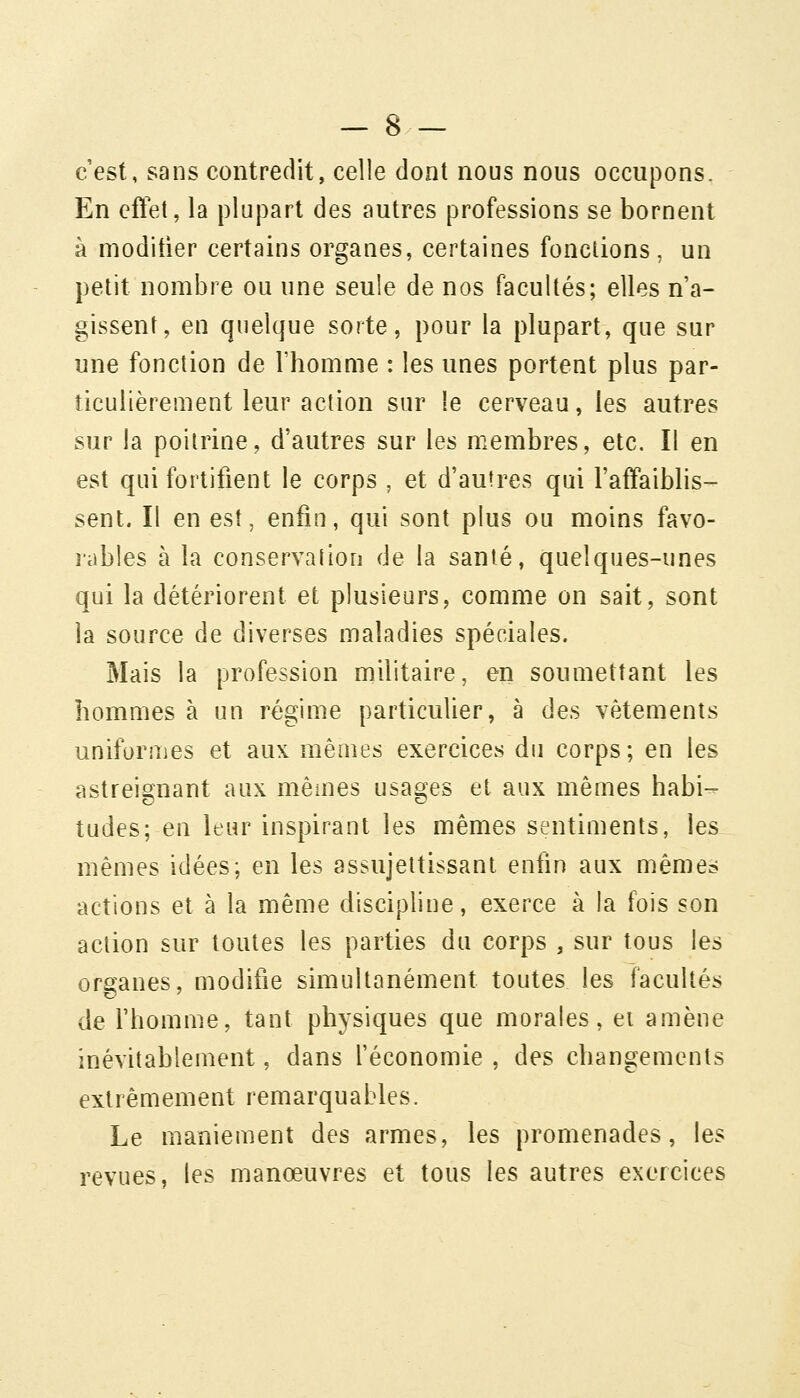 c'est, sans contredit, celle dont nous nous occupons. En eftet, la plupart des autres professions se bornent à modifier certains organes, certaines fondions, un petit nombre ou une seule de nos facultés; elles n a- gissent, en quelque sorte, pour la plupart, que sur une fonction de l'homme : les unes portent plus par- ticulièrement leur action sur le cerveau, les autres sur la poitrine, d'autres sur les membres, etc. Il en est qui fortifient le corps , et d'autres qui l'affaiblis- sent. Il en est, enfin, qui sont plus ou moins favo- jiibles à la conservation de la santé, quelques-unes qui la détériorent et plusieurs, comme on sait, sont la source de diverses maladies spéciales. Mais la profession militaire, en soumettant les hommes à un régime particulier, à des vêtements uniformes et aux mêmes exercices du corps; en les astreignant aux mêmes usages et aux mêmes habi- tudes; en leur inspirant les mêmes sentiments, les mêmes idées; en les assujettissant enfin aux mêmes actions et à la même discipline, exerce à la fois son action sur toutes les parties du corps , sur tous les organes, modifie simultanément toutes les facultés de fhomme, tant physiques que morales, ei amène inévitablement, dans l'économie , des changements extrêmement remarquables. Le maniement des armes, les promenades, les revues, les manœuvres et tous les autres exercices