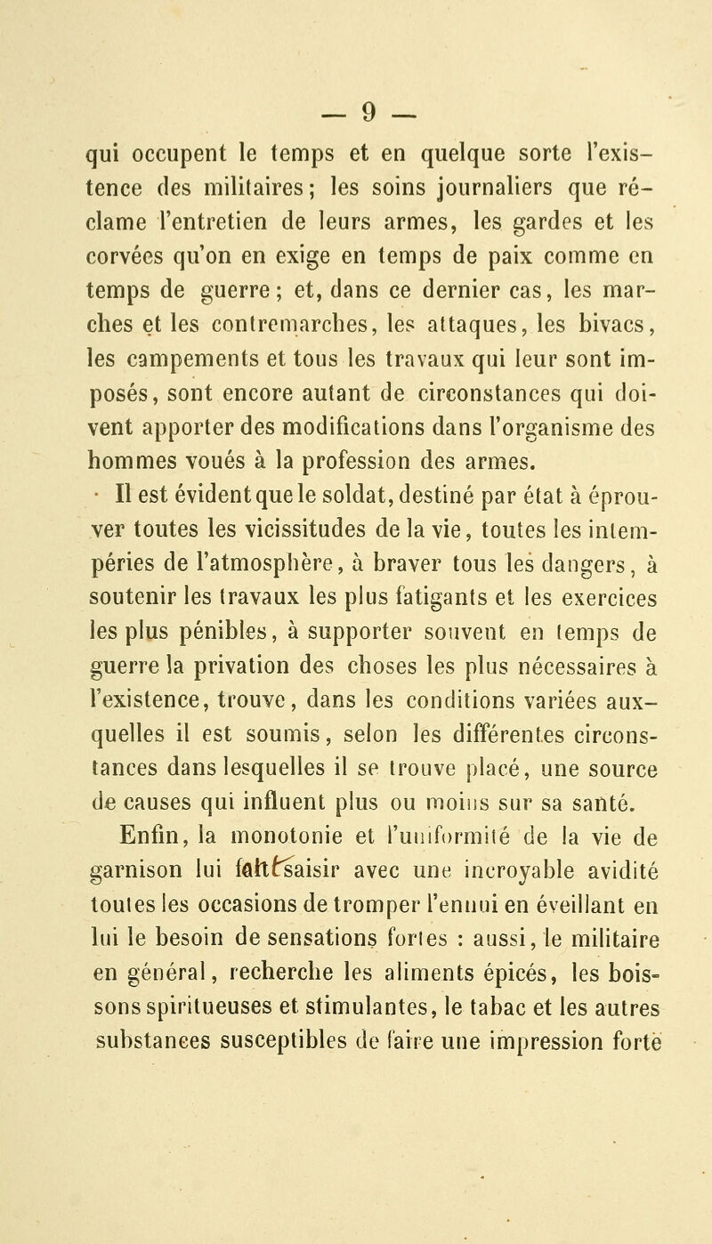 qui occupent le temps et en quelque sorte l'exis- tence des militaires ; les soins journaliers que ré- clame l'entretien de leurs armes, les gardes et les corvées qu'on en exige en temps de paix comme en temps de guerre; et, dans ce dernier cas, les mar- ches et les contremarches, les attaques, les bivacs, les campements et tous les travaux qui leur sont im- posés, sont encore autant de circonstances qui doi- vent apporter des modifications dans l'organisme des hommes voués à la profession des armes. • Il est évident que le soldat, destiné par état à éprou- ver toutes les vicissitudes de la vie, toutes les intem- péries de l'atmosphère, à braver tous les dangers, à soutenir les travaux les plus fatigants et les exercices les plus pénibles, à supporter souvent en temps de guerre la privation des choses les plus nécessaires à l'existence, trouve, dans les conditions variées aux- quelles il est soumis, selon les différentes circons- tances dans lesquelles il se trouve placé, une source de causes qui influent plus ou moiiis sur sa santé. Enfin, la monotonie et fuiuformité de la vie de garnison lui fâlttsaisir avec une incroyable avidité toutes les occasions de tromper l'ennui en éveillant en lui le besoin de sensations fortes : aussi, le militaire en général, recherche les aliments épicés, les bois- sons spiritueuses et stimulantes, le tabac et les autres substances susceptibles de faire une impression forte