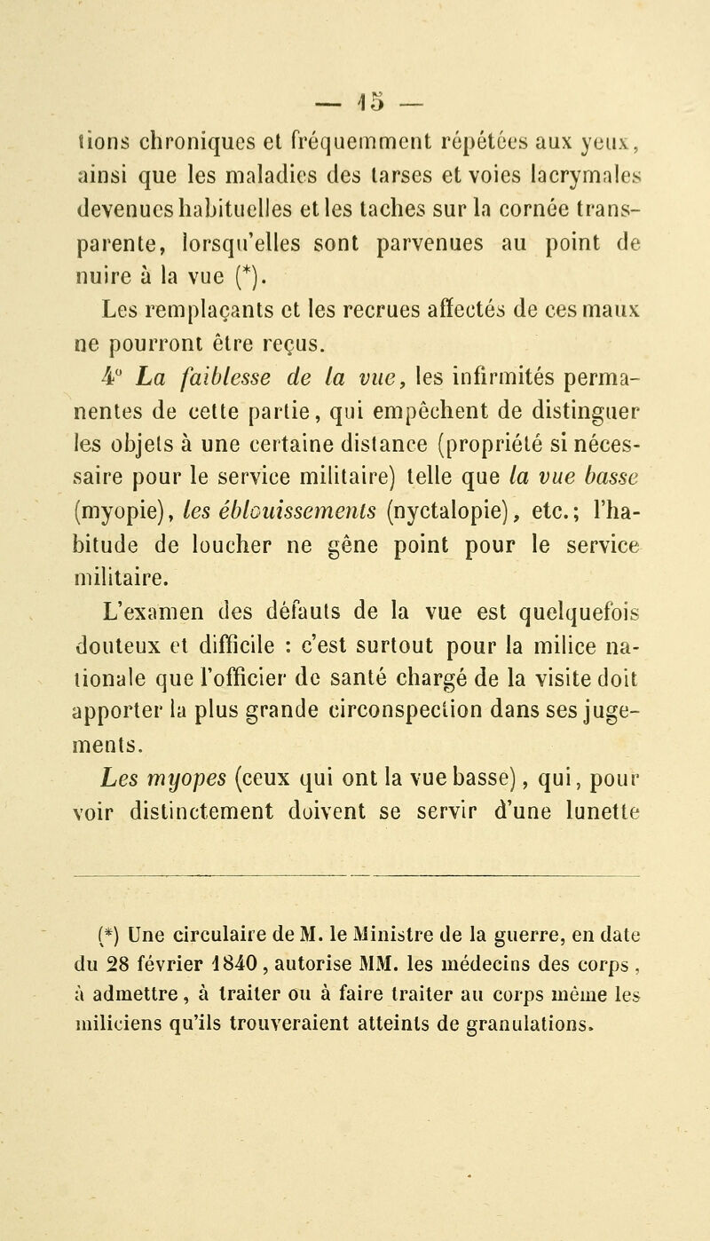 — es- tions chroniques et fréquemment répétées aux yeux, ainsi que les maladies des tarses et voies lacrymales devenues habituelles elles taches sur la cornée trans- parente, lorsqu'elles sont parvenues au point de nuire à la vue (*1 Les remplaçants et les recrues affectés de ces maux ne pourront être reçus. 4 La faiblesse de la vue, les infirmités perma- nentes de cette partie, qui empêchent de distinguer les objets à une certaine distance (propriété si néces- saire pour le service militaire) telle que la vue basse (myopie), les éblGuissements (nyctalopie), etc. ; l'ha- bitude de loucher ne gêne point pour le service militaire. L'examen des défauts de la vue est quelquefois douteux et difficile : c'est surtout pour la milice na- tionale que l'officier de santé chargé de la visite doit apporter la plus grande circonspection dans ses juge- ments. Les myopes (ceux qui ont la vue basse), qui, pour voir distinctement doivent se servir d'une lunette (*) Une circulaire de M. le Ministre de la guerre, en date du 28 février 1840, autorise MM. les médecins des corps , à admettre, à traiter ou à faire traiter au corps même les miliciens qu'ils trouveraient atteints de granulations.