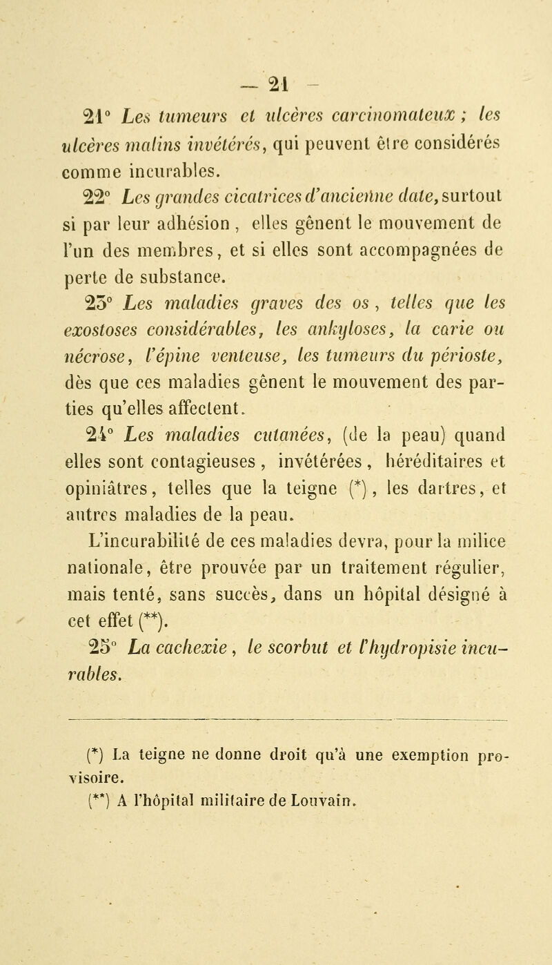 21 Les tumeurs cl ulcères carcinomateiix ; les ulcères malins invétérés, qui peuvent être considérés comme incurables. ^^'^ Les grandes cicatrices d'ancienne date, surtout si par leur adhésion , elles gênent le mouvement de l'un des membres, et si elles sont accompagnées de perte de substance. 25'' Les maladies graves des os, telles que les exostoses considéi^ables^ les ankyloses, la carie ou nécrose, l'épine venteuse, les tumeurs du périoste, dès que ces maladies gênent le mouvement des par- ties qu'elles affectent. 24'' Les maladies cutanées, (de la peau) quand elles sont contagieuses , invétérées , héréditaires et opiniâtres, telles que la teigne (*), les dartres, et autres maladies de la peau. L'incurabilité de ces maladies devra, pour la milice nationale, être prouvée par un traitement régulier, mais tenté, sans succès, dans un hôpital désigné à cet effet (**). 25° La cachexie , le scorbut et Chydropisie incu- rables. (*) La teigne ne donne droit qu'à une exemption pro- visoire. (**) A l'hôpital militaire de Loiivain.