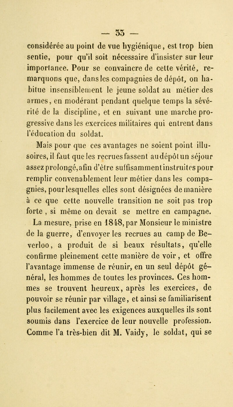 — 55 ~ considérée au point de vue hygiénique, est trop bien sentie, pour qu'il soit nécessaire d'insister sur leur importance. Pour se convaincre de cette vérité, re- marquons que, dans les compagnies de dépôt, on ha- bitue insensiblement le jeune soldat au métier des armes, en modérant pendant quelque temps la sévé- rité de la discipline, et en suivant une marche pro- gressive dans les exercices militaires qui entrent dans l'éducation du soldat. Mais pour que ces avantages ne soient point illu- soires, il faut que les recrues fassent au dépôt un séjour assez prolongé, afin d'être suffisammentinstruitespour remplir convenablement leur métier dans les compa- gnies, pour lesquelles elles sont désignées de manière à ce que cette nouvelle transition ne soit pas trop forte , si même on devait se mettre en campagne. La mesure, prise en 1848, par Monsieur le ministre de la guerre, d'envoyer les recrues au camp de Be- verloo, a produit de si beaux résultats, qu'elle confirme pleinement cette manière de voir, et offre l'avantage immense de réunir, en un seul dépôt gé- néral, les hommes de toutes les provinces. Ces hom- mes se trouvent heureux, après les exercices, de pouvoir se réunir par village, et ainsi se familiarisent plus facilement avec les exigences auxquelles ils sont soumis dans l'exercice de leur nouvelle profession. Comme l'a très-bien dit M. Vaidy, le soldat, qui se